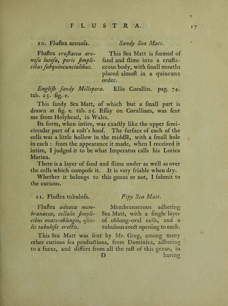 lo, Fluftra arenofa. Sandy Sea Matt. Fluftra crujlacea are^ This Sea Matt is formed of nofa lutofa^ poris Jimpli^ fand and flime into a crufta- ctbusfubquincuncialibus. ceous body, with fmall mouths •placed almofl in a quincunx order. Englijh fa7tdy Millepora. Ellis Corallin. pag. 74. tab. 25. fig. e. This fandy Sea Matt, of which but a fmall part is drawn at fig. e. tab. 25. Effay on Corallines, was fent me from Holyhead, in Wales. Its form, when intire, was exactly like the upper femi- circular part of a colt’s hoof. The furface of each of the cells was a little hollow in the middle, with a fmall hole in each : from the appearance it made, when I received it intire, I judged it to be what Imperatus calls his Lorica Marina. There is a layer of fand and flime under as well as over the cells which compofe it. It is very friable when dry. Whether it belongs to this genus or not, I fubmit to the curious. II. Fluftra tubulofa. Pipy Sea Matt. Fluftra adftata mem- Membranaceous adhering branacea^ cellulis Jimpli- Sea Matt, with a fingle layer ctbus ovato-oblongis^ of etc- of oblong-oval cells, and a Its tubulofis ereSiis. tubulous ereeft opening to each. This Sea Matt was fent by Mr. Greg, among many other curious fea productions, from Dominica, adhering to a fucus, and differs from all the reft of this genus, in D havino;