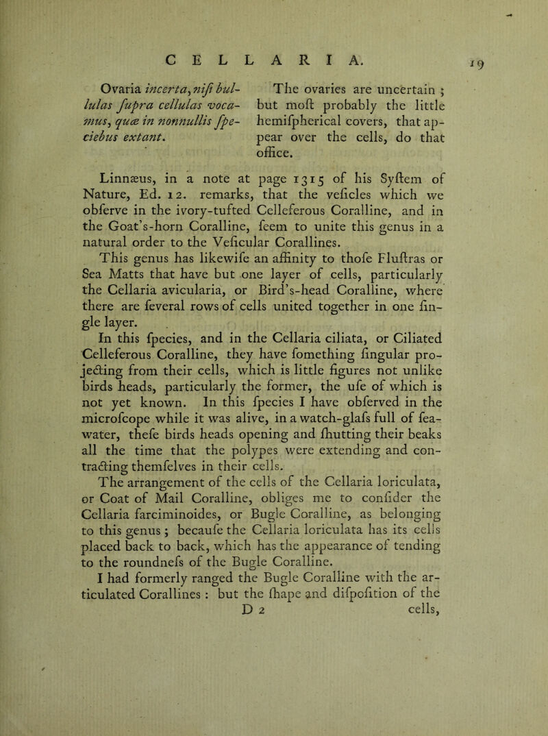 Ow?LVi2i incerta^niji bul- The ovaries are uncertain ; lulas fupra cellulas voca~ but moft probably the little mus^ quca in nonnullis fpe- hemirphericai covers, that ap- ciebus extant. pear over the cells, do that office. Linnaeus, in a note at page 1315 of his Syftem of Nature, Ed. 12. remarks, that the veficles which we obferve in the ivory-tufted Celleferous Coralline, and in the Goat’s-horn Coralline, feein to unite this genus in a natural order to the Velicular Corallines. This genus has likewife an affinity to thofe Fluftras or Sea Matts that have but one layer of cells, particularly the Cellaria avicularia, or Bird’s-head Coralline, where there are feveral rows of cells united together in one En- gle layer. In this fpecies, and in the Cellaria ciliata, or Ciliated Celleferous Coralline, they have fomething Engular pro- jeding from their cells, which is little figures not unlike birds Beads, particularly the former, the ufe of which is not yet known. In this fpecies I have obferved in the microfcope while it was alive, in a watch-glafs full of fea- water, thefe birds heads opening and ffiutting their beaks all the time that the polypes were extending and con- tradings themfelves in their cells. O The arrangement of the cells of the Cellaria loriculata, or Coat of Mail Coralline, obliges me to confider the Cellaria farciminoides, or Bugle Coralline, as belonging to this genus; becaufe the Cellaria loriculata has its cells placed back to back, which has the appearance of tending to the roundnefs of the Bugle Coralline. I had formerly ranged the Bugle Coralline with the ar- ticulated Corallines : but the ffiape and difpcfition of the