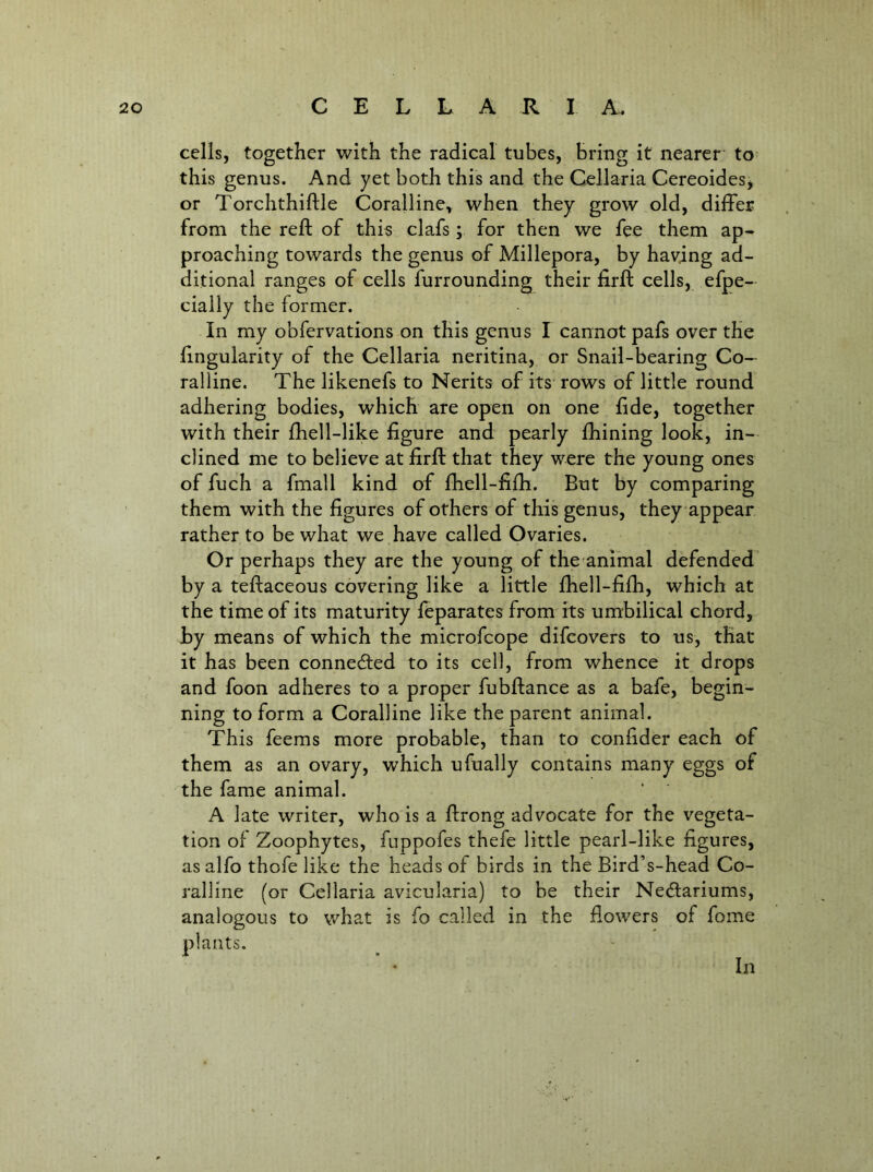cells, together with the radical tubes, Bring it nearer to^ this genus. And yet both this and the Cellaria Cereoides, or Torchthiftle Coralline, when they grow old, differ from the reft of this clafs ; for then we fee them ap- proaching towards the genus of Millepora, by having ad- ditional ranges of cells furrounding their firft cells, efpe- cially the former. In my obfervations on this genus I cannot pafs over the ftngularity of the Cellaria neritina, or Snail-bearing Co- ralline. The likenefs to Nerits of its rows of little round adhering bodies, which are open on one fide, together with their ftiell-like figure and pearly fhining look, in- clined me to believe at firft that they were the young ones of fuch a fmall kind of fliell-fifti. But by comparing them with the figures of others of this genus, they appear rather to be what we have called Ovaries. Or perhaps they are the young of the animal defended by a teftaceous covering like a little fhell-fifti, which at the time of its maturity fcparates from its umbilical chord, by means of which the microfcope difcovers to us, that it has been connedied to its cell, from whence it drops and foon adheres to a proper fubftance as a bafe, begin- ning to form a Coralline like the parent animal. This feems more probable, than to confider each of them as an ovary, which ufually contains many eggs of the fame animal. A late writer, who is a ftrong advocate for the vegeta- tion of Zoophytes, fuppofes thefe little pearl-like figures, asalfo thofe like the heads of birds in the Bird’s-head Co- ralline (or Cellaria avicularia) to be their Nedlariums, analogous to what is fo called in the fiowers of fome plants. In