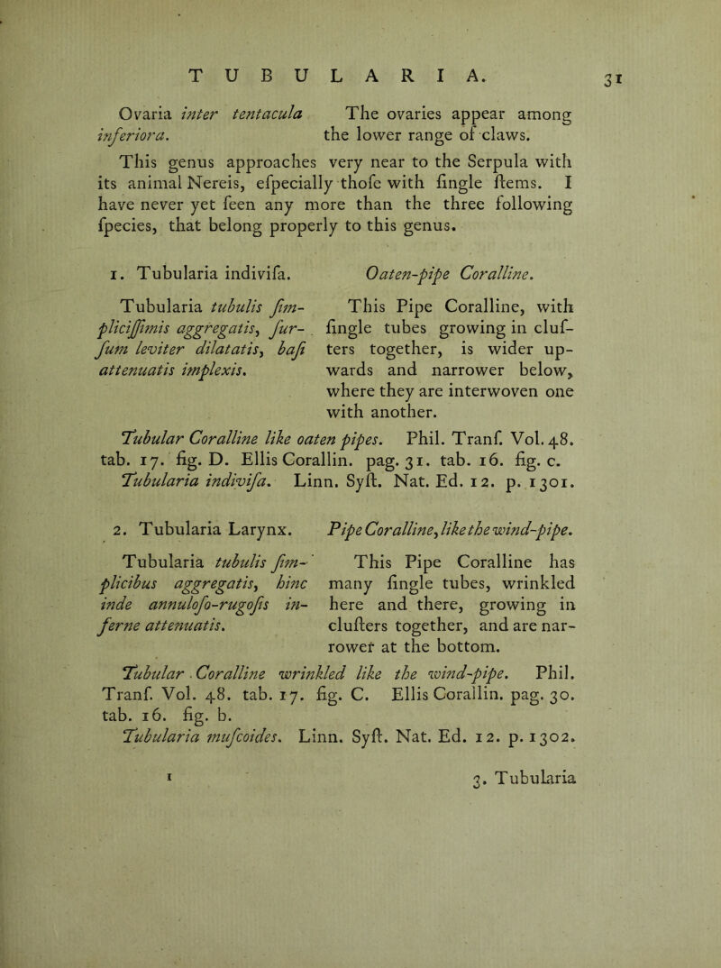 Ovaria inter tentacula The ovaries appear among inferior a. the lower range of claws. This genus approaches very near to the Serpula with its animal Nereis, efpecially thofe with fingle llems. I have never yet feen any more than the three following fpecies, that belong properly to this genus. 1. Tubularia indivifa. Oaten-pipe Coralline. Tubularia tiibulis ftm- This Pipe Coralline, with plicijjimis aggregatis^ fur- _ fingle tubes growing in cluf- fum leviter dilatatis^ bafe ters together, is wider up- attenuatis implexis. wards and narrower below^ where they are interwoven one with another. T^ubular Coralline like oaten pipes. Phil. Tranf. V0I.48. tab. ly. ’fig. D. Ellis Corallin. pag. 31. tab. 16. fig. c. ‘Tubularia indivifa. Linn. Syfl. Nat. Ed. 12. p. 1301. 2. Tubularia Larynx. Pipe Corallinefike the wind-pipe. Tubularia tubidis ftm-' This Pipe Coralline has plicibus aggregatis, hinc many fingle tubes, wrinkled inde annulofo-rugofs in- here and there, growing in feme attenuatis. clufters together, and are nar~ rowef at the bottom. Tubular .Coralline wrinkled like the wind-pipe. Phil. Tranf. Vol. 48. tab. 17. fig. C. Ellis Corailin. pag. 30. tab. 16. fig. b. Tubularia mifcoides. Linn. Syft. Nat. Ed. 12. p. 1302. * 3. Tubularia