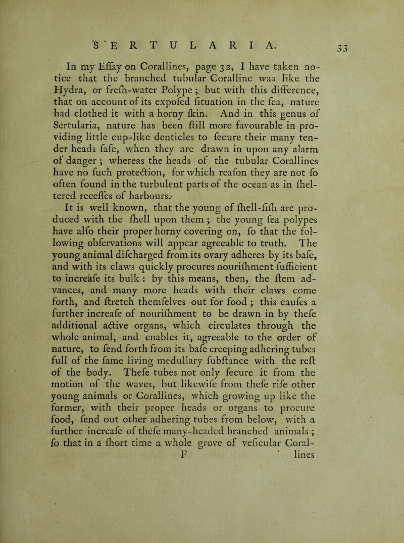 In my EfTay on Corallines, page 32, I have taken no- tice that the branched tubular Coralline was like the tjydra, or frefli-water Polype but with this dilFerence, that on account of its expofed fituation in the Tea, nature had clothed it with a horny Ikin. And in this genus of Sertularia, nature has been flill more favourable in pro- viding little cup-like denticles to fecure their many ten- der heads fafe, when they are drawn in upon any alarm of danger; whereas the heads of the tubular Corallines have no fuch protection, for which reafon they are not fo often found in the turbulent parts of the ocean as in fhel- tered recedes of harbours.- It is well known, that the young of diell-d{h are pro- duced with the fhell upon them ; the young fea polypes have alfo their proper horny covering on, fo that the fol- lowing obfervations will appear agreeable to truth. The young animal difcharged from its ovary adheres by its bafe, and with its claws quickly procures nourifhment fufEcient to increafe its bulk : by this means, then, the dem ad- vances, and many more heads with their claws come forth, and ftretch themfelves out for food ; this caufes a further increafe of nourifhment to be drawn in by thefe additional aClive organs, which circulates through the whole animal, and enables it, agreeable to the order of nature, to fend forth from its bafe creeping adhering tubes full of the fame living medullary fubftance with the red of the body. Thefe tubes not only fecure it from the motion of the waves, but likewife from thefe rife other young animals or Corallines, which growing up like the former, with their proper heads or organs to procure food, fend out other adhering tubes from below, with a further increafe of thefe many-headed branched animals; fo that in a fhort time a whole grove of vedcular Coral- F ' lines