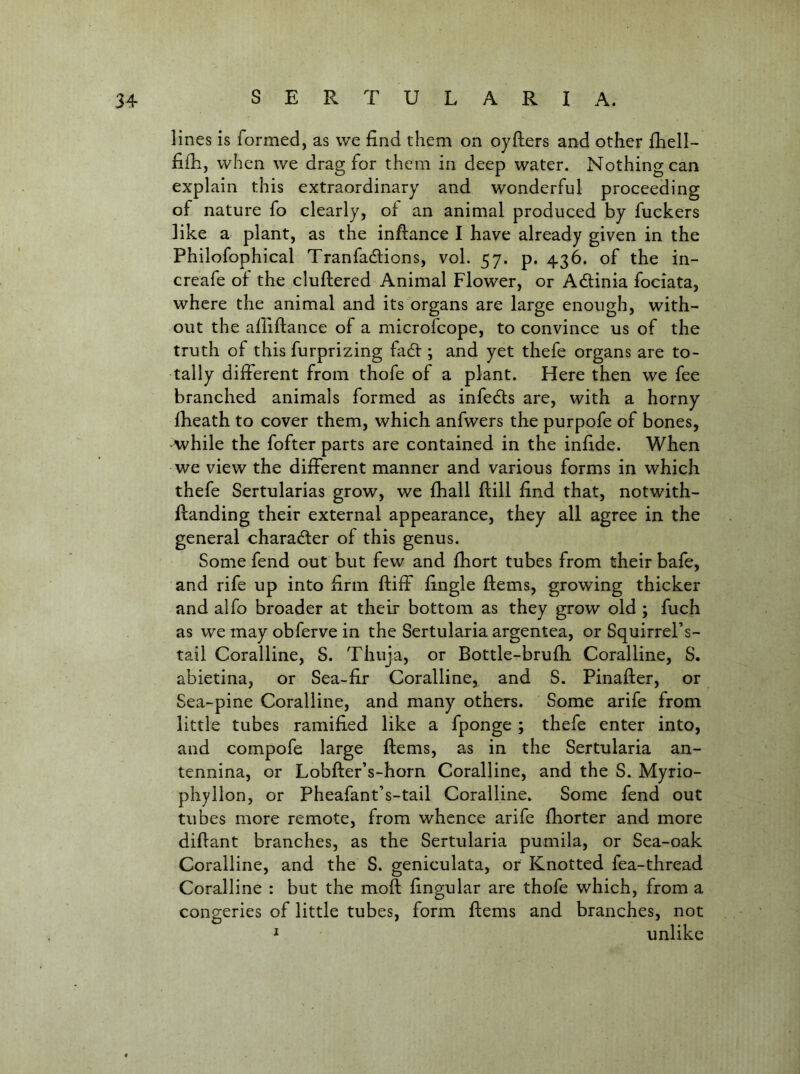 lines is formed, as we find them on oyfters and other fhell- fifh, when we drag for them in deep water. Nothing can explain this extraordinary and wonderful proceeding of nature fo clearly, oi an animal produced by fuckers like a plant, as the inftance I have already given in the Philofophical Tranfadlions, vol. 57. p. 436. of the in- creafe of the cluftered Animal Flower, or Adlinia fociata, where the animal and its organs are large enough, with- out the afiiftance of a microfcope, to convince us of the truth of this furprizing fadt; and yet thefe organs are to- tally different from thofe of a plant. Here then we fee branched animals formed as infedls are, with a horny fheath to cover them, which anfwers the purpofe of bones, while the fofter parts are contained in the infide. When we view the different manner and various forms in which thefe Sertularias grow, we fhall fiill find that, notwith- flanding their external appearance, they all agree in the general charadler of this genus. Some fend out but few and fhort tubes from their bafe, and rife up into firm ftiff fingle ftems, growing thicker and alfo broader at their bottom as they grow old ; fuch as we may obferve in the Sertularia argentea, or Squirrel’s- tail Coralline, S. Thuja, or Bottle-brufh Coralline, S. abietina, or Sea-fir Coralline, and S. Pinafter, or Sea-pine Coralline, and many others. Some arife from little tubes ramified like a fponge ; thefe enter into, and compofe large ftems, as in the Sertularia an- tennina, or Lobfter’s-horn Coralline, and the S. Myrio- phyllon, or Pheafant’s-tail Coralline. Some fend out tubes more remote, from whence arife fhorter and more diftant branches, as the Sertularia pumila, or Sea-oak Coralline, and the S. geniculata, or Knotted fea-thread Coralline : but the moft fingular are thofe which, from a congeries of little tubes, form ftems and branches, not * unlike