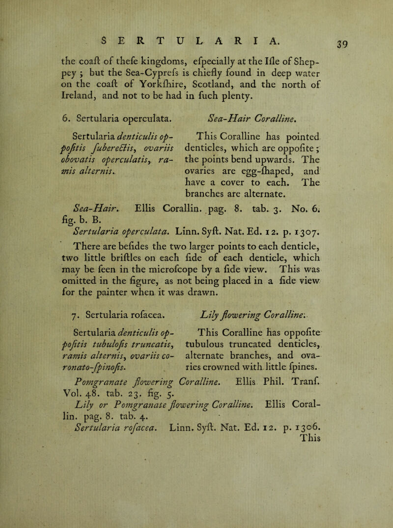 the coafl of thefe kingdoms, efpecially at the Ide of Shep- pey ; but the Sea-Cyprefs is chiefly found in deep water on the coaft of Yorkfhire, Scotland, and the north of Ireland, and not to be had in fuch plenty. 6. Sertularia opercuiata. Sea-Hair Coralline, Sertularia denticulis op- This Coralline has pointed pojitis fubereElis^ ovariis denticles, which are oppofite ; obovatis operculatisy ra- the points bend upwards. The mis alternis,. ovaries are egg-fhaped, and have a cover to each. The branches are alternate. Sea-Hair, Ellis Corallin. .pag. 8. tab. 3. No. 6i fig. b. B. Sertularia opercuiata. Linn. Syft. Nat. Ed. 12. p. 1307. There are befides the two larger points to each denticle, two little briftles on each fide of each denticle, which may be feen in the microfcope by a fide view. This was omitted in the figure, as not being placed in a fide view, for the painter when it was drawn. 7. Sertularia rofacea. Lily flowering Coralline',- denticulis op- This Coralline has oppofite' pofetis ttibulofis truncatis^ tubulous truncated denticles,, ramis alternisy ovariis co- alternate branches, and ova- ronato-fpinofis. ries crowned with little fpines. Pomgranate flowering Coralline, Ellis Phil. Tranf. Vol. 48. tab. 23. fig. 5. Lily or Pomgranat.e flowering Coralline, Ellis Coral- lin. pag. 8. tab. 4. Sertularia rofacea. Linn. Syft. Nat. Ed. 12. p. 1306. This