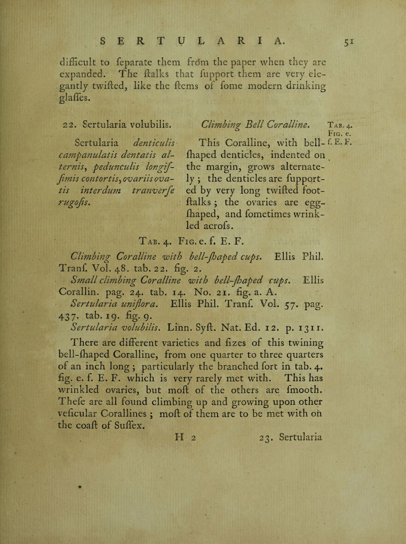 5^ difficult to feparate tliem from the paper when they are expanded. The llalks that fupport them are very ele- gantly twiftedj like the ftems or fome modern drinking glaffes. 2 2. Sertularia volubilis. Sertularia dmticulis campa7tulatis dentatis al- ternis^ pedunculis longif- Jimis co7itortis^ ovariis ova- tis mterduTTi tra7^verfe rugojis. Tab. 4. Fig. e. f. E. F. Cli77tbmg Corallme with bell-jldaped cups. Ellis Phil. Tranf. Vol. 48. tab. 22. fig. 2. SfTtall clwtbmg Corallme with bell-Jhaped cups. Ellis Corallin. pag. 24. tab. 14. No. 21. fig. a. A. Sertidaria UTtiflora. Ellis Phil. Tranf. Vol. 57. pag. 437. tab. 19. fig. 9. Sertularia volubilis. Linn. Syft. Nat. Ed. 12. p. 1311. There are different varieties and fizes of this twining bell-ffiaped Coralline, from one quarter to three quarters of an inch long ; particularly the branched fort in tab. 4. fig. e. f. E. F. which is very rarely met with. This has wrinkled ovaries, but mofl; of the others are fmooth. Thefe are all found climbing up and growing upon other veficular Corallines ; mod; of them are to be met with oh the coafl: of Suffex. CliTnbing Bell Corallme. Tab. 4. Fig. e. This Coralline, with bell-^-E-R fhaped denticles, indented on ^ the margin, grows alternate- ly ; the denticles are fupport- ed by very long twilled foot- ftalks ; the ovaries are egg- fhaped, and fometimes wrink- led acrofs.