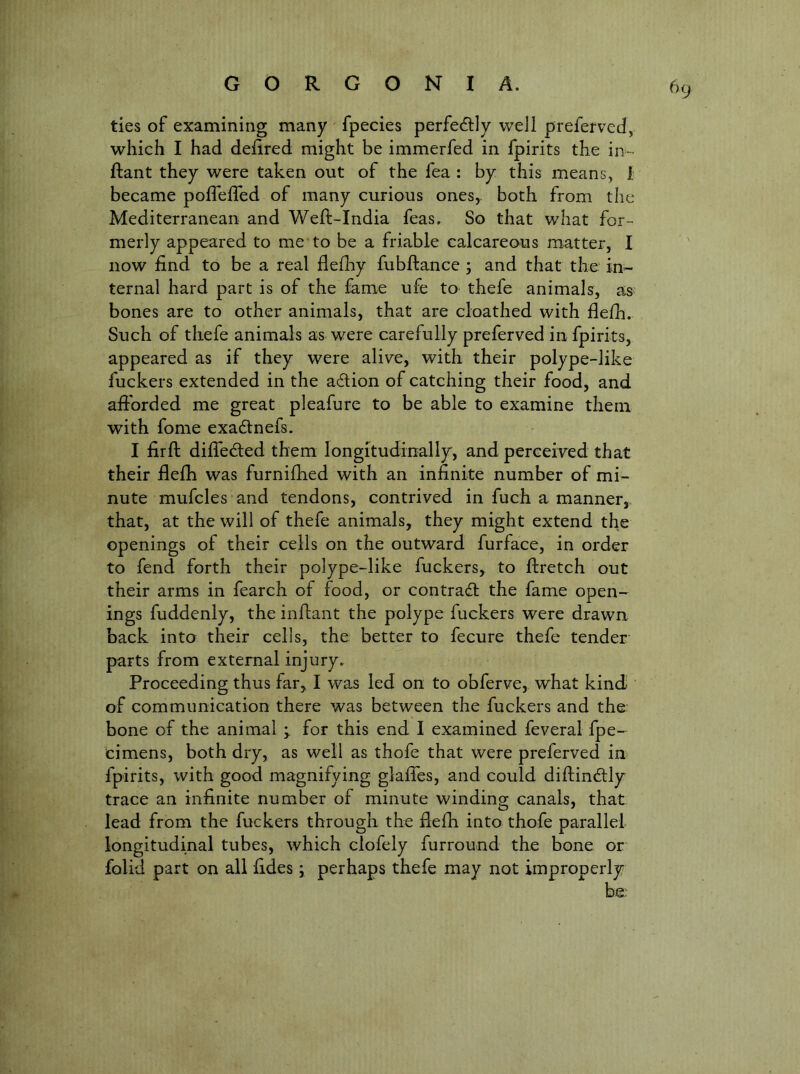 ties of examining many fpecies perfedlly well prefervecl, which I had deiired might be immerfed in fpirits the ii>- ftant they were taken out of the fea : by this means, 1 became poflefled of many curious ones,, both from the Mediterranean and Weft-India feas. So that what for- merly appeared to me to be a friable calcareous matter, I now find to be a real flefby fubftance; and that the in- ternal hard part is of the fame ufe to thefe animals, as bones are to other animals, that are cloathed with flefh. Such of thefe animals as were carefully preferved in fpirits, appeared as if they were alive, with their polype-like fuckers extended in the adlion of catching their food, and afibrded me great pleafure to be able to examine them with fome exadlnefs. I firft difleded them longitudmally, and perceived that their flefh was furnifiied with an infinite number of mi- nute mufcles and tendons, contrived in fuch a manner, that, at the will of thefe animals, they might extend the openings of their cells on the outward furface, in order to fend forth their polype-like fuckers, to flretch out their arms in fearch of food, or contracft the lame open- ings fuddenly, the inftant the polype fuckers were drawn back into their cells, the better to fecure thefe tender- parts from external injury. Proceeding thus far, I was led on to obferve, what kind of communication there was between the fuckers and the bone of the animal for this end I examined feveral fpe- cimens, both dry, as well as thofe that were preferved in fpirits, with good magnifying glaffes, and could diftindtly trace an infinite number of minute winding canals, that lead from the fuckers through the fielli into thofe parallel longitudinal tubes, which clofely furround the bone or folid part on all fides; perhaps thefe may not improperly be.'