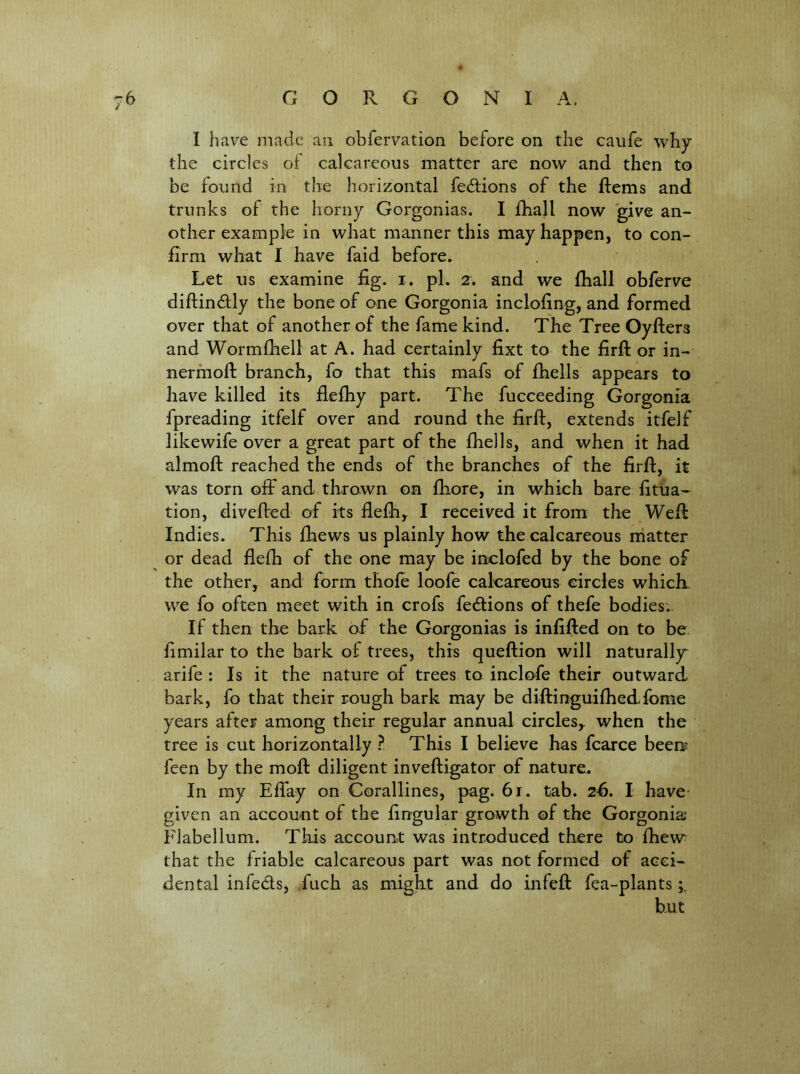 I have made an obfervation before on the cavife why the circles of calcareous matter are now and then to be found in the horizontal fecftions of the ftems and trunks of the horny Gorgonias. I fhall now give an- other example in what manner this may happen, to con- firm what I have faid before. Let us examine fig. i. pi. 2. and we fhall obferve diftindfly the bone of one Gorgonia inclofing, and formed over that of another of the fame kind. The Tree Oyfters and Wormfhell at A. had certainly fixt to the firft or in- nerfnofi: branch, fo that this mafs of fhells appears to have killed its flefhy part. The fucceeding Gorgonia fpreading itfelf over and round the firft, extends itfelf likewife over a great part of the fhells, and when it had almoft reached the ends of the branches of the firft, it was torn off and thrown on fhore, in which bare fitua- tion, divefted of its flefh, I received it from the Well: Indies. This fhews us plainly how the calcareous rriatter ^ or dead flefh of the one may be inclofed by the bone of the other,^ and form thole loofe calcareous circles which we fo often meet with in crofs fedions of thefe bodies; If then the bark of the Gorgonias is infilled on to be fimilar to the bark of trees, this queftion will naturally arife : Is it the nature of trees to inclofe their outward bark, fo that their rough bark may be diftinguifhedfome years after among their regular annual circles,^ when the tree is cut horizontally }. This I believe has fcarce been? feen by the moft diligent inveftigator of nature. In my Effay on Corallines, pag. 61. tab. 2fi. I have given an account of the lingular growth of the Gorgonia Flabellum. This account was introduced there to Ihew that the friable calcareous part was not formed of acci- dental infeds, .fuch as might and do infeft fea-plants hut