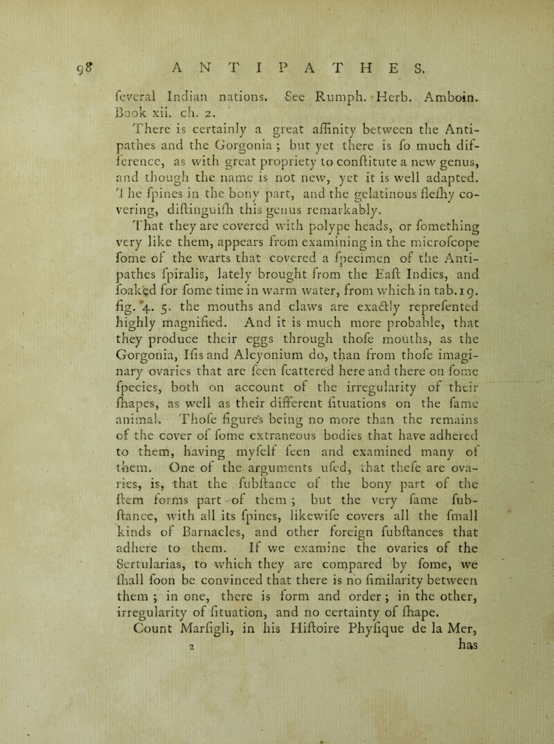 fcveral Indian nations. See Rumpli. Herb. Amboin. Book xii. ch. 2. There is certainly a great affinity between the Anti- pathes and the Gorgonia ; but yet there is To much dif- ference, as with great propriety to conflitute a new genus, and though the name is not new, yet it is well adapted. 'I he fpines in the bony part, and the gelatinous fleffiy co- vering, diflinguiffi this genus remarkably. That they are covered with polype heads, or fomething very like them, appears from examining in the microfeope fome of the warts that covered a fpecimen of the Anti- pathes fpiralis, lately brought from the Eaft Indies, and foak^d for fome time in warm water, from which in tab. 19. fig. *4. 5. the mouths and claws are exadtly reprefented highly magnified. And it is much more probable, that they produce their eggs through thofe mouths, as the Gorgonia, Ifis and Alcyonium do, than from thofe imagi- nary ovaries that are feen fcattered here and there on fome fpecies, both on account of the irregularity of their fliapes, as well as their different fituations on the fame animal. Thole figure’s being no more than the remains of the cover of fome extraneous bodies that have adhered to them, having myfelf leen and examined many of them. One of the arguments ufed, that thefe are ova- ries, is, that the fubffance of the bony part of the Bern forms part of them ; but the very fame fub- fiance, tvith all its fpines, likewife covers all the fmall kinds of Barnacles, and other foreign fubfiances that adliere to them. If we examine the ovaries of the Sertularias, to which they are cornpared by fome, we fhall foon be convinced that there is ho firhilarity between them ; in one, there is form and order; in the other, irregularity of fituation, and no certainty of ffiape. Count Marfigli, in his Hiftoire Phyfique de la Mcr, 2 has