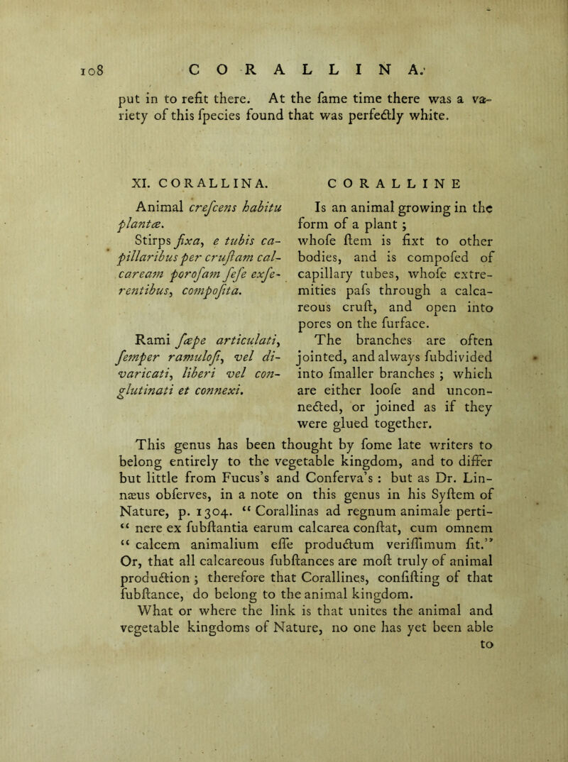 put in to refit there. At the fame time there was a va- riety of this fpecies found that was perfedlly white. CORALLINE Is an animal growing in the form of a plant; whofe fiem is fixt to other bodies, and is compofed of capillary tubes, whofe extre- mities pafs through a calca- reous cruft, and open into pores on the furface. The branches are often jointed, and always fubdivided into fmaller branches ; which are either loofe and uncon- neded, or joined as if they were glued together. This genus has been thought by fome late writers to belong entirely to the vegetable kingdom, and to differ but little from Fucus’s and Conferva’s : but as Dr. Lin- naeus obferves, in a note on this genus in his Syftem of Nature, p. 1304. “ Corallinas ad regnum animale perti- “ nere ex fubftantia earum calcarea conftat, cum omnem “ calcem animalium effe produclum veriffimum fit.’^ Or, that all calcareous fubftances are moft truly of animal production ; therefore that Corallines, confifting of that fubftance, do belong to the animal kingdom. What or where the link is that unites the animal and vegetable kingdoms of Nature, no one has yet been able to XI. CORALLINA. Animal crefeens habitu • Stirps jixa^ e tubis ca~ fillaribus per crujiam cal- car earn per of am fefe exfe- re?2tibusy co7npofita. Rami feepe articulati^ fe^nper ramiilofi^ vel di- varicatiy liberi vel C07t- vlutmati et coT^nexi,