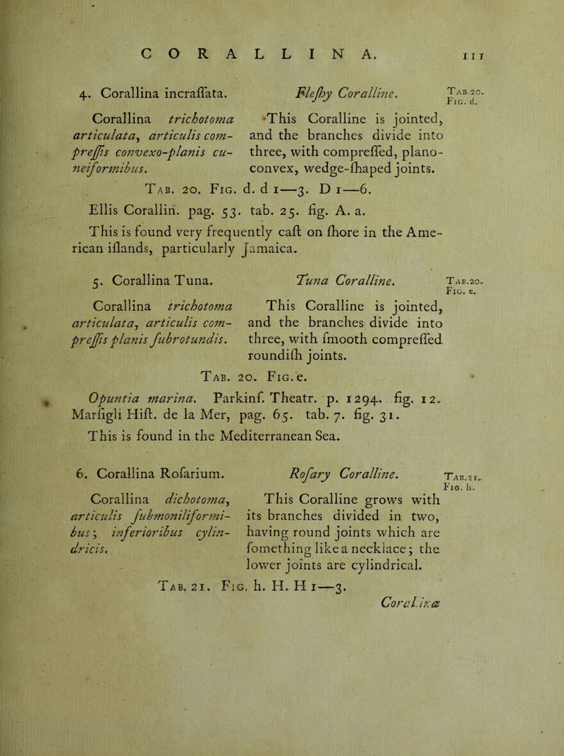 4. Corallina incrafTata. Corallina trichotoma articulata^ articulis com- prejfts convexo-planis cu- iieiformibus. Tab. 20. Fig. d. d i—3. D i—6. Ellis Coralliri. pag. 53. tab. 25. Eg. A. a. This is found very frequently call on fhore in the Ame- rican iflands, particularly Jamaica. c. Corallina Tuna. T’u7ta Coralline. Tab.20. Fig. e, Corallina trichotoma This Coralline is jointed, articulata^ articulis com- and the branches divide into prejfts pianis fubrotundis. three, with fmooth compreffed roundifli joints. Tab. 20. FiG.e. Opuntia marina, Parkinf. Theatr. p. 1294. fig. 12. Marfigli Hifl:. de la Mer, pag. 65. tab. 7. fig. 31. This is found in the Mediterranean Sea. I I T Blepy Corallme. •This Coralline is jointed, and the branches divide into three, with compreffed, plano- convex, wedge-fhaped joints. Tab.20, Fig. ci. 6. Corallina Rofarium. Corallina dichotoma^ articulis Jubmonilifor^ni- bus; inferioribus cylin- dricis. Rofary Corallme. This Coralline grows with its branches divided in two, having round joints which are fomething like a necklace; the lower joints are cylindrical. TAB.ar. Fig. lu Tab. 21. Fig. h. H. H i—3. Cora Lin^