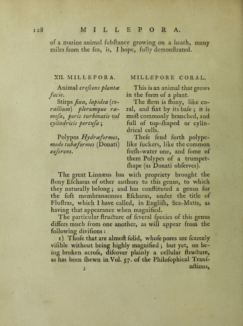 of a marine animal fubPance growing on a heath, many miles from the fea, is, I hope, fully demonftrated. MILLEPORE CORAL. This is an animal that grows in the form of a plant. The Item is ftony, like co- ral, and fixt by its bafe ; it is moft commonly branched, and full of top-fhaped or cylin- drical cells. Thefe fend forth polype- like fuckers, like the common frefh-water one, and fome of them Polypes of a trumpet- fhape (as Donati obferves). The great Linnasus has with propriety brought the ftony Efcharas of other authors to this genus, to which they naturally belong; and has conftituted a genus for the foft membranaceous Efcharas, under the title of Fluftras, which I have called, in Englifh, Sea-Matts, as having that appearance when magnified. The particular ftrudfure of feveral fpecies of this genus differs much from one another, as will appear from the following divifipns; i) Thofe that are almoft folid, whofe pores are fcarcely vifible without being highly magnified; but yet, on be- ing broken acrofs, difcover plainly a cellular flrudure, as has been fhewn in Vpl. 57. of the Philofophical Tranf- adtionsj XII. MILLEPORA, Animal crefce7'is planted facie, Stirps fxa^ lapidea [co- ralUum) plerumque ra- 7nofa^ poris turbinatis vel cytindricis pertiifa \ Polypos Hydreeformes^ modo tubeeformes (Donati) exferens. 3
