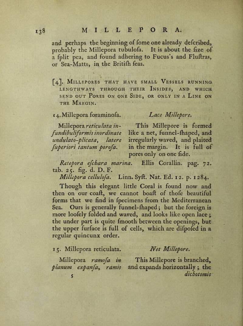 and perhaps the beginning of fome one already defcribed, probably the Millepora tubulofa. It is about the iize of a fplit pea, and found adhering to Fucus’s and Fluftras, or Sea-Matts, in the Britifh feas. » [4]. Millepores that have small Vessels running LENGTHWAYS THROUGH THEIR InSIDES, AND WHICH SEND OUT Pores on one Side, or only in a Line on THE Margin. 4. Millepora foraminofa. Lace Millepore. M.i\\Q'^ov2i reticulata in- This Millepore is formed fundibuliformismordinate like a net, funnel-fliaped, and undulato-plicata^ latere irregularly waved, and plaited fuperiori tantum porofa. in the margin. It is full of - pores only on one fide. Retepora efchara marina. Ellis Corallin. pag. 72^ tab. 25. fig. d. D. F. Millepora cellulofa. Linn. Syft. Nat. Ed. 12. p. 1284. Though this elegant little Coral is found now and then on our coaft, we cannot boaft of thofe beautiful forms that we find in fpecimens from the Mediterranean Sea. Ours is generally funnel-fhaped; but the foreign is more loofely folded and waved, and looks like open lace \ the under part is quite fmooth between the openings, but the upper furface is full of cells,^ which are difpofed in a regular quincunx order. 15. Millepora reticulata. Net Millepore. Millepora ramofa in This Millepore is branched, planum expanfa^ ramis and expands horizontally ; the r dichotomis