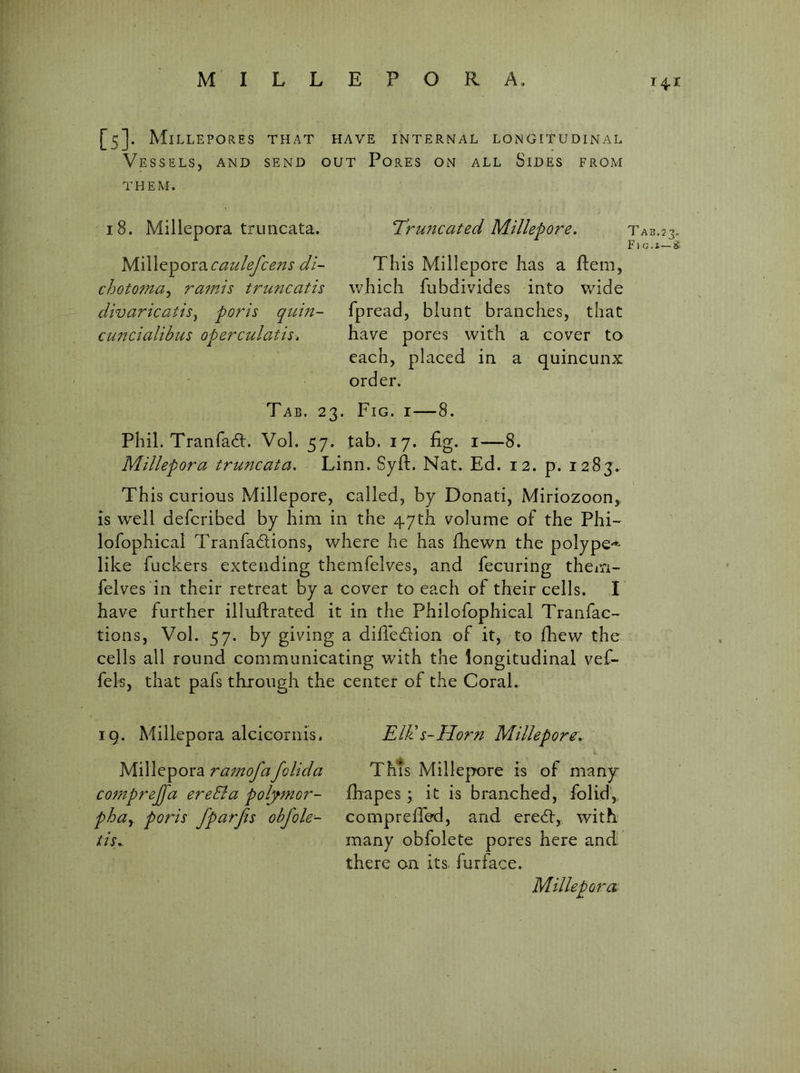 [S]. Mi LLEPORES THAT HAVE INTERNAL LONGITUDINAL Vessels, and send out Pores on all Sides from THEM. 18. Millepora truncata. ySS\[^'^ox‘^caulefcens dl- chotoma^ ramis truncatis divaricatisy poris qtcin- CM'icialibus operculatis. Truncated Millepore. Tab.23. F1 G.i—^ This Millepore has a ftem, which fubdivides into wide fpread, blunt branches, that have pores with a cover to each, placed in a quincunx order. Tab. 23. Fig. i—8. Phil. Tranfadt. Vol. 57. tab. 17. fig. i—8. Millepora truncata, Linn. Syft. Nat. Ed. 12. p. 1283.. This curious Millepore, called, by Donati, Miriozoon,, is well defcribed by him in the 47th volume of the Phi- lofophical Tranfadlions, where he has fhewn the polype-'^ like fuckers extending themfelves, and fecuring them- felves in their retreat by a cover to each of their cells. I have further illuftrated it in the Philofophical Tranfac- tions, Vol. 57. by giving a difledfion of it, to fliew the cells all round communicating with the longitudinal vef- fels, that pafs through the center of the Coral. ig. Millepora alcicornis. Millepora ramofafolida comprejfa ereBa polymor- phay poris fparfis obj'ole- tis^ Till s-Idorn Millepore^, This Millepore is of many fhapes; it is branched, folid, comprefTed, and eredt, with many obfolete pores here and' there on its. furface. Millepora