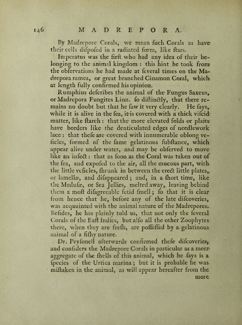 By Madrepore Corals, we mean fuch Corals as have* their cells dilpofed in a radiated form, like ftars. Imperatns was the firfl who had any idea of their be- longing to the animal kingdom : this hint he took from the obfervations he had made at feveral times on the Ma- drepora ramea, or great branched Cinamon Coral, which, at length fully confirmed his opinion. Rumphius deferibes the animal of the Fungus Saxeus^ or Madrepora Fungites Linn, fo diilinclly, that there re- mains no doubt but that he faw it very clearly. He fays,- while it is alive in the fea, it is covered with a thick vifeid matter, like fiarch : that the more elevated folds or plarts> hav*e borders like the denticulated edges of needlework lace : that thefe are covered with innumerable oblong ve- licles, formed of the fame gelatinous fubftance, which appear alive under water, and may be obferved to move like an infedl: that as foon as the Coral was taken out of the fea, and expofed to the air, all the mucous part, with the little veficles, fhrunk in between the eredl little plates,, or lamelh, and difappeared ; and, in a fbort time, like the Meduke, or Sea Jellies, melted away,, leaving behind them a moft difagreeable fetid fmell ; fo that it is clear from hence that he, before any of the late difeoveries, was acquainted with the animal nature of the Madrepores. Befides, he has plainly told us, that not only the feveral. Corals of the Eafi: Indies, but alfo all the other Zoophytes there, when they are frefli, are pofl'efled by a. gelatinous animal of a fifhy nature. Dr. Peyfonell afterwards confirmed thefe difeoveries^. and confiders the Madrepore Corals in particular as a meen aggregate of the fheils of tliis animal, which he fays is a fpecics of the Urtiea marina; but it is probable he was mifiaken in. the animal, as will appear hereafter from the more