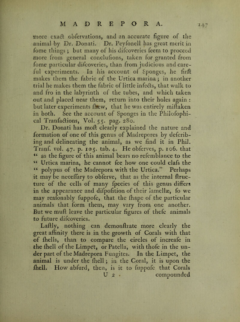 more exacfb obfervations, and an accurate figure of the animal by Dr. Donati. Dr. Peyfonell has great merit in home things ; but many of his difcovcries feem to proceed more from general concluhons, taken for granted from fome particular difcoveries, than from judicious and care- ful experiments. In his account of Sponges, he firif makes them the fabric of the Urtica marina ; in another trial he makes them the fabric of little infefls, that walk to and fro in the labyrinth of the tubes, and which taken out and placed near them, return into their holes again ; but later experiments fltew, that he was entirely miftaken in both. See the account of Sponges in the Philofophi- cal Tranfadions, Vol. 55. pag. 280. Dr. Donati has moR clearly explained the nature and formation of one of this genus of Madrepores by defcrib- ing and delineating the animal, as we find it in Phil. Tranf. vol. 47. p. 105. tab. 4. He obferves, p. 106. that as the figure of this animal bears no refemblance to the ‘‘ Urtica marina, he cannot fee how one could clafs the “ polypus of the Madrepora with the Urtica.” Perhaps it may be necefiary to obferve, that as the internal ftnic- ture of the cells of many fpecies of this genus differs in the appearance and difpofition of their lamellae, fo we may reafonably fuppofe, that the fhape of the particular animals that form them, may vary from one another. But we mufl leave the particular figures of thefe animals £0 future difcoveries. Laftly, nothing can demonftrate more clearly the great affinity there is in the growth of Corals with that of fhells, than to compare the circles of increafe in the fhell of the Limpet, or Patella, with thofe in the un- der part of the Madrepora Fungites. In the Limpet, the animal is under the fhell; in the Coral, it is upon the idiell. How abfurd, then, is it to fuppofe that Corals U 2 • compounded