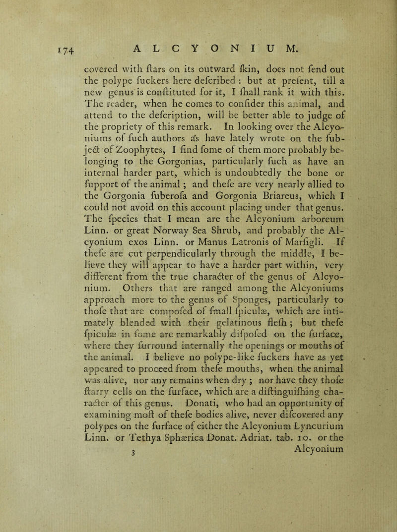 covered with flars on its outward fkin, does not fend out the polype fuckers here defcribed : but at prefent, till a new genus is conftituted for it, I fhall rank it with this. The reader, when he comes to conlider this animal, and attend to the defcription, will be better able to judge of the propriety of this remark. In looking over the Alcya- niums of fuch authors a's have lately wrote on the fub- jedl of Zoophytes, I find fome of them more probably be- longing to the Gorgonias, particularly fuch as have an internal harder part, which is undoubtedly the bone or fupport of the animal; and thefe are very nearly allied to the Gorgonia fuberofa and Gorgonia Briareus, which I could not avoid on this account placing under that genus. The fpecies that I mean are the Alcyonium arboreum Linn, or great Norway Sea Shrub, and probably the Al- cyonium exos Linn, or Manus Latronis of Marhgli. If thefe are cut perpendicularly through the middle, I be- lieve they will appear to have a harder part within, very different from the true charadler of the genus of Alcyo- nium. Others that are ranged among the Alcyoniums approach more to the genus of Sponges, particularly to thofe that are compofed of fmall fpiculcE, which are inti- mately blended with their gelatinous fleffi ; but thefe fpiculae in fome are remarkably difpofed on the furface, where they furround internally the openings or mouths of the animal. I believe no polype-like fuckers have as yet appeared to proceed from thefe mouths, when the animal was alive, nor any remains when dry ; nor have they thofe Barry ceils on the furface, which are a diftinguifhing cha- rader of this genus. Donati, who had an opportunity of examining moil: of thefe bodies alive, never difcov.ered any polypes on the furface of either the Alcyonium Lyncurium Linn, or Tethya Sphaerica Donat. Adriat. tab. lo. or the 3 Alcyonium