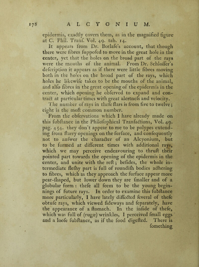 epidermis, exadly covers tliem, as in the magnified figure at C. Phil. Tranf. VoL 49. tab. 14. It appears from Dr. Borlafe’s account, that though there were fibres fuppofed to m.ove in the great hole in the center, yet that the holes on the broad part of the rays were the mouths of the animal. From Dr. Schiofier’s defcription it appears as if there were little fibres moving both in the holes on the broad part of the rays, which holes he likewife takes to be the mouths of the animal, and alfo fibres in the great opening of the epidermis in the center, which opening he obferved to expand and con- tract at particular times with great alertnefs and velocity. The number of rays in thefeflats is from five to twelve;; eight is the mofc common number. P'rom the obfervations which I have already made oa this fubflance in the Philofophical Tranfadtions, Vol. 49. pag. 454. they don’t appear to me to be polypes extend- ing from flarry openings on the furface, and confequently not to anfwer the charadter of an Alcyonium, but to be formed at different times with additional rays, which we may perceive endeavouring to thrufl their pointed part towards the opening of the epidermis in the. center, and unite with the reft ; befides, the whole in- termediate flefhy part is full of roundifh bodies adhering to fibres, which as they approach the furface appear more pear-fliaped, but lower down they are fmaller and of a globular form : thefe all feem to be the young begin- nings of future rays. In order to examine this fubftance more particularly, I have lately difledfed feveral of thefe obtufe rays, which viewed fideways and feparately, have the appearance of a ftomach. In the infide of thefe, which was full of (rugas) wrinkles, I perceived fmall eggs and a loofe fubftance,^ as if the food digefted. There is fomething