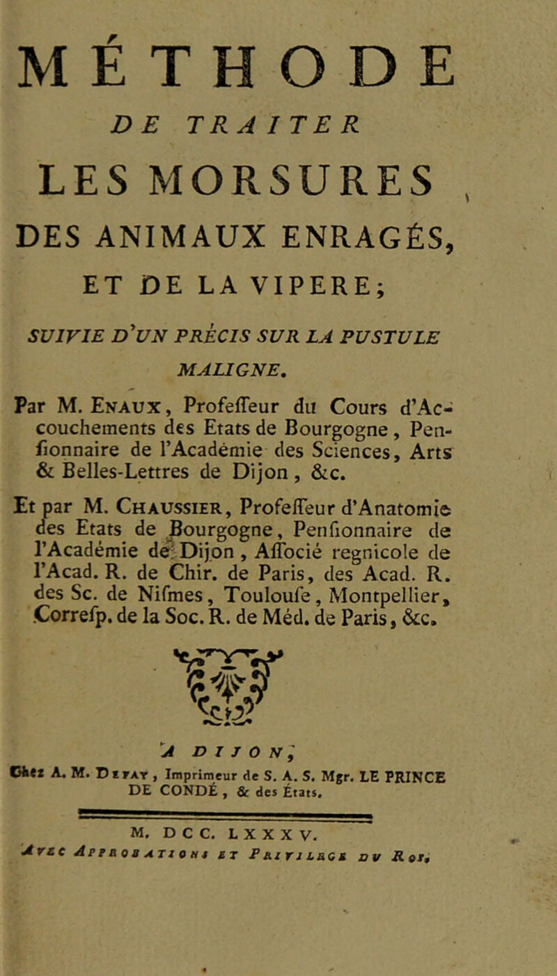 r METHODE DE TRAITER LES MORSURES DES ANIMAUX ENRAGÉS, ET DE LA VIPERE; SUIVIE d'un précis sur la pustule MAUGNE, Par M. Enaux, Profefleur du Cours d’Ac- couchements des Etats de Bourgogne, Pen- fionnaire de l’Académie des Sciences, Arts & Belles-Lettres de Dijon, &c. Et par M. Chaussier, Profefleur d’Anatomie des Etats^ de Bourgogne, Penfionnaire de l’Académie de; Dijon , Afîbcié regnicole de l’Acad. R. de Chir. de Paris, des Acad. R. des Sc. de Nifmes, Touloufe, Montpellier, Correfp, de la Soc. R. de Méd. de Paris, &c. A D I J O N y Cfcex A. M. DtrAT , Imprimeur de S. A. S. Mgr. LE PRINCE DE CONDÉ , & des États. M. D C C. L X X X V. Avec Apraoa ATiotit si P Rzri laat ov Rot,