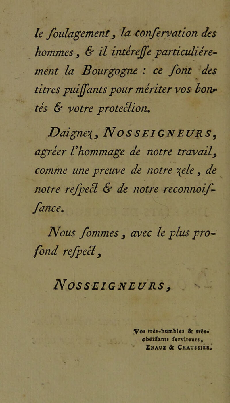 le foulagement y la confervation des hommes y & il intérejfe particulière^- ment la Bourgogne : ce font 'des titres puijfants pour mériter vos borir tés & votre proteclioru Daigne\y NOSSEIGNEURS^ agréer Vhommage de notre travail y comme une preuve de notre \ele y de notre refpe^ & de notre reconnoif- fance. Nous fommes y avec le plus pro- fond refpecl y Nosseigneurs y . ♦ yei trii>httffll)lei & trèl» obéilTanti ferviteurs, SüAVZ & CHAVSSllIlt