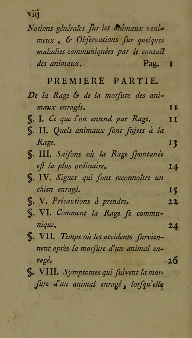 VllJ Notions ^encrâtes fur les Hiûmaiix venU meux , & Obfervations fur quelques maladies communiquées par U contact des animaux, Pag. I PREMIERE PARTIE. De la Rage & de la morfure des anl-^ maux enragés, I i §. 1. Ce que l'on entend par Rage, Il IL Quels animaux font fujets à la Rage, 13 §. III. Saifons ou la Rage fpontanée ejî la plus ordinaire, - 14 IV. Signes qui font reconnoitre un chien enragé, IJ §. V. Précautions a prendre', Z Z §. VI. Comment la Rage fe commu- nique, 24 §. VII. Temps ou les accidents furvien- nent apres la morfure d'un animal en- ragé, 26 §. VIII. Symptômes qui fulvent la mor- fure d’un animçU enragé ^ lofqu'elU^