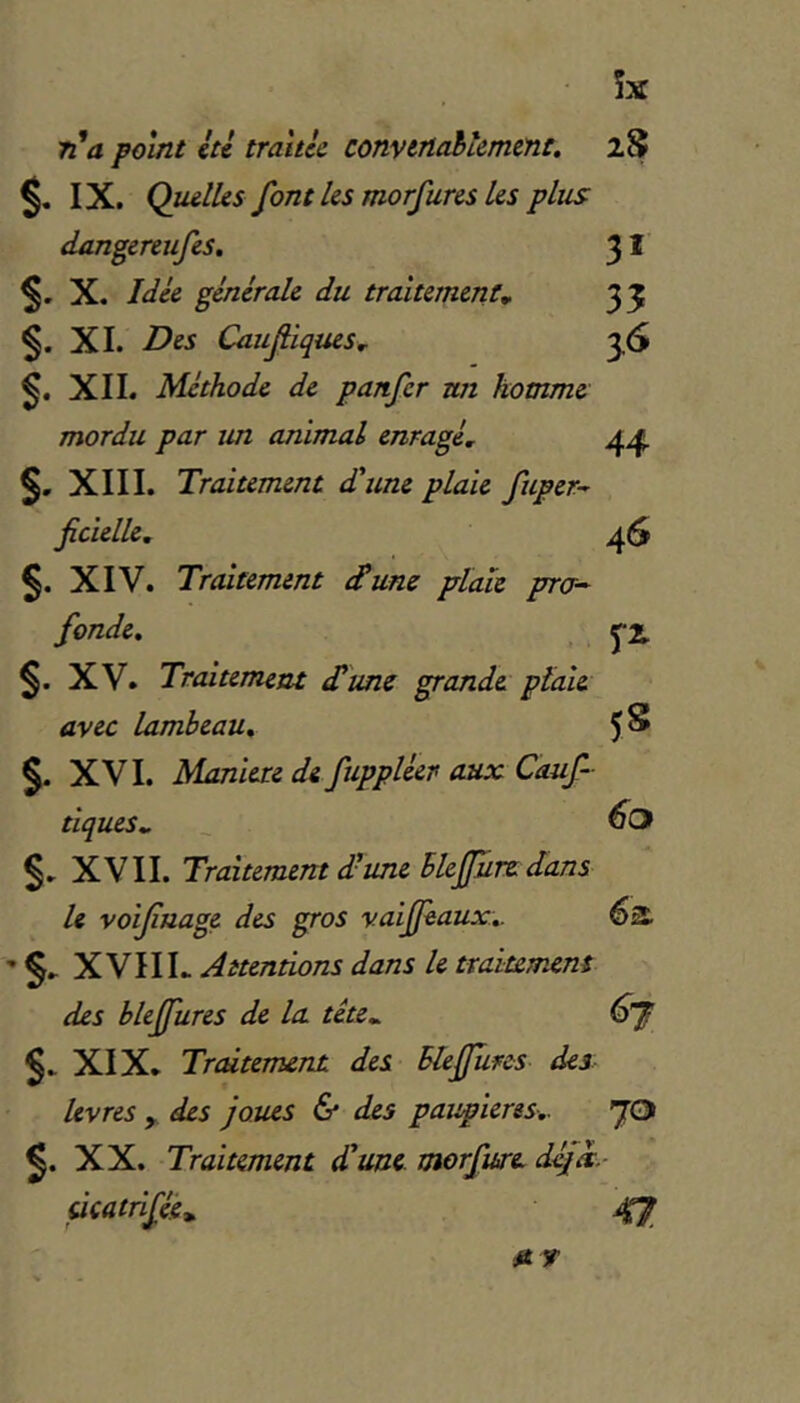 îx ri'a point ici traitée convertabiemene. 2.S S- IX. Quelles font les morfures les plus dangereufes, 3 * 5' X. Idée générale du traitement* 35 §. XL Des Caufiques* 56 XIL Méthode de panfer un homme mordu par un animal enragé, §. XIII. Traitement d'une plaie fuper-^ ficielle, 46 XIV. Traitement <Tune plaie pra- fonde, ^2. §. XV. Traitement d'une ^andt plaie avec lambeau, 5 S XVI. Maniéré de fuppléer aux Cauf- tiques,. XVII. Traitement d'une Bleffure dans le voifuage des gros vaijfèaux, 6a XVIIL Attendons dans le traitement des bleffures de la téte„ XIX. Trcùtemejit des Bleffures des livres y. des joues & des paupières, JO XX. Traitement d'une, morfwc dé/à.- dcatrifée*. ^ r