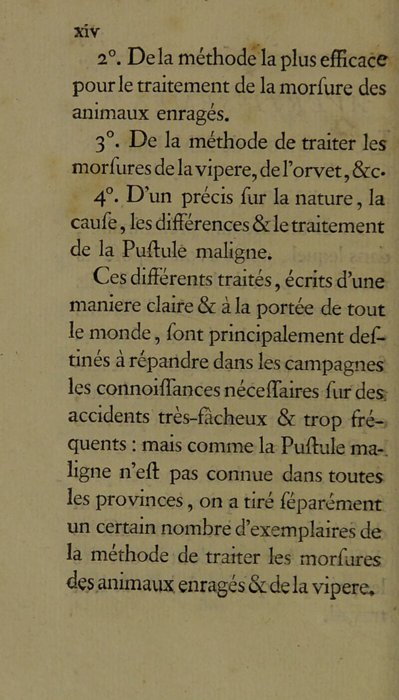 2°. Delà méthode la plus efficace pour le traitement de la morfure des animaux enragés. 3°. De la méthode de traiter les morfures de la vipere, de l’orvet, &c« D’un précis fur la nature, la caufe, lès différences & le traitement de la Puffulé maligne. Ces différents traités, écrits d’une maniéré claire & à la portée de tout le monde, font principalement def- tines a reparidre dans les campagnes les connoiffances néceffaires fur des accidents très-facheux & trop ffé« quents : mais comme la Puffule ma-, ligne n’eft pas connue dans toutes les provinces, on a tiré féparément un certain nombre d’exemplaires de la méthode de traiter les morfures des animaux enragés & delà vipere»