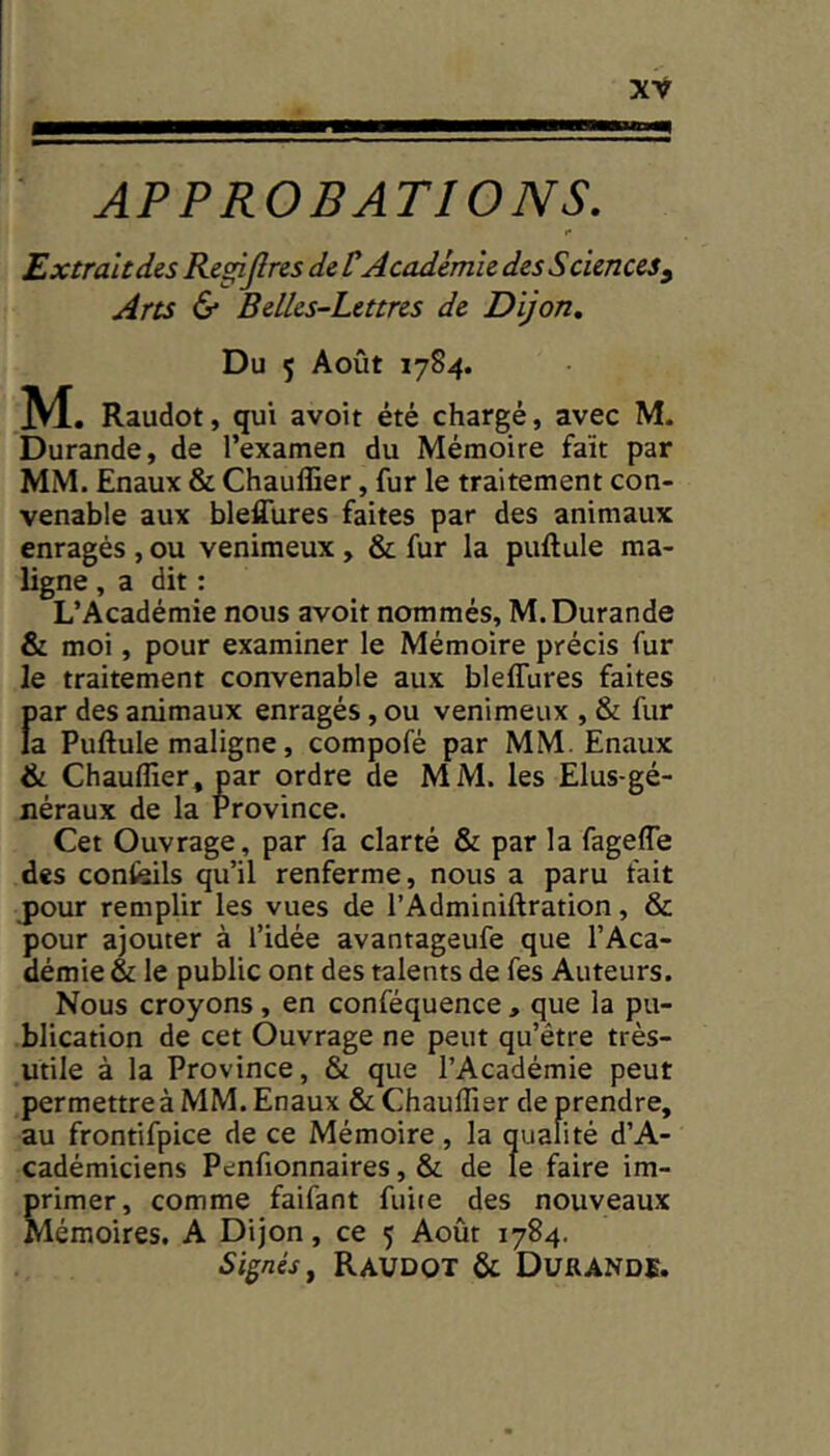 APPROBATIONS. I* Extrait des Regijîres de VAcadémie des Sciences y Arts 6* Belles-Lettres de Dijon, Du 5 Août 1784. M. Raudot, qui avoit été chargé, avec M. Durande, de l’examen du Mémoire fait par MM. Enaux & Chaulîier, fur le traitement con- venable aux blefîures faites par des animaux enragés , ou venimeux, & fur la pullule ma- ligne , a dit : L’Académie nous avoit nommés, M. Durande & moi, pour examiner le Mémoire précis fur le traitement convenable aux bleffures faites f)ar des animaux enragés, ou venimeux , & fur a Pullule maligne, compofé par MM. Enaux & Chaulfier, par ordre de MM. les Elus-gé- néraux de la Province. Cet Ouvrage, par fa clarté & par la fagefle des confeils qu’il renferme, nous a paru fait j)our remplir les vues de l’Adminillration, & pour ajouter à l’idée avantageufe que l’Aca- démie & le public ont des talents de fes Auteurs. Nous croyons, en conféquence , que la pu- blication de cet Ouvrage ne peut qu’être très- utile à la Province, & que l’Académie peut permettre à MM. Enaux ôtChaulTier de prendre, au frontifpice de ce Mémoire , la qualité d’A- cadémiciens Penfionnaires, & de le faire im- primer, comme faifant fuite des nouveaux Mémoires. A Dijon, ce 5 Août 1784. Signés J Raudot & Durande.