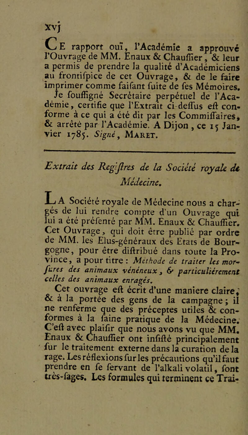 C E rapport ouï, l’Académie a approuvé l’Ouvrage de MM. Enaux & Chauffier, & leur a permis de prendre la qualité d’Académiciens au fromifpice de cet Ouvrage, & de le faire impimer comme faifant fuite de fes Mémoires, Je fouffigné Secrétaire perpétuel de l’Aca- démie, certifie que l’Extrait ci-deflus eft con- forme à ce qui a été dit par les Commiffaires, & arrêté par l’Académie. A Dijon , ce 15 Jan- vier 1785. Signé^ Maret. Extrait des Rcgijlrcs de la Société royale dt Médecine, La Société royale de Médecine nous a char- gés de lui rendre compte d’un Ouvrage qui lui a été préfenté par MM. Enaux & Chauflier. Cet Ouvrage, qui doit être publié par ordre de MM. les Elus-généraux des Etats de Bour- gogne, pour être diftribué dans toute la Pro- vince, a pour titre : Methode de traiter les mor- fures des animaux vénéneux^ & particuliérement celles des animaux enragés. Cet ouvrage eft écrit d’une maniéré claire,’ & à la portée des gens de la campagne ; il ne renferme que des préceptes utiles & con- formes a la laine pratique de la Médecine, C’eft avec plaifir que nous avons vu que MM. Enaux & Chauffier ont infifté principalement ' fur le traitement externe dans la curation de la rage. Les réflexions fur les précautions qu’il faut prendre en fe fervant de l’alkali volatil, font très-fages. Les formules qui terminent ce Trai-