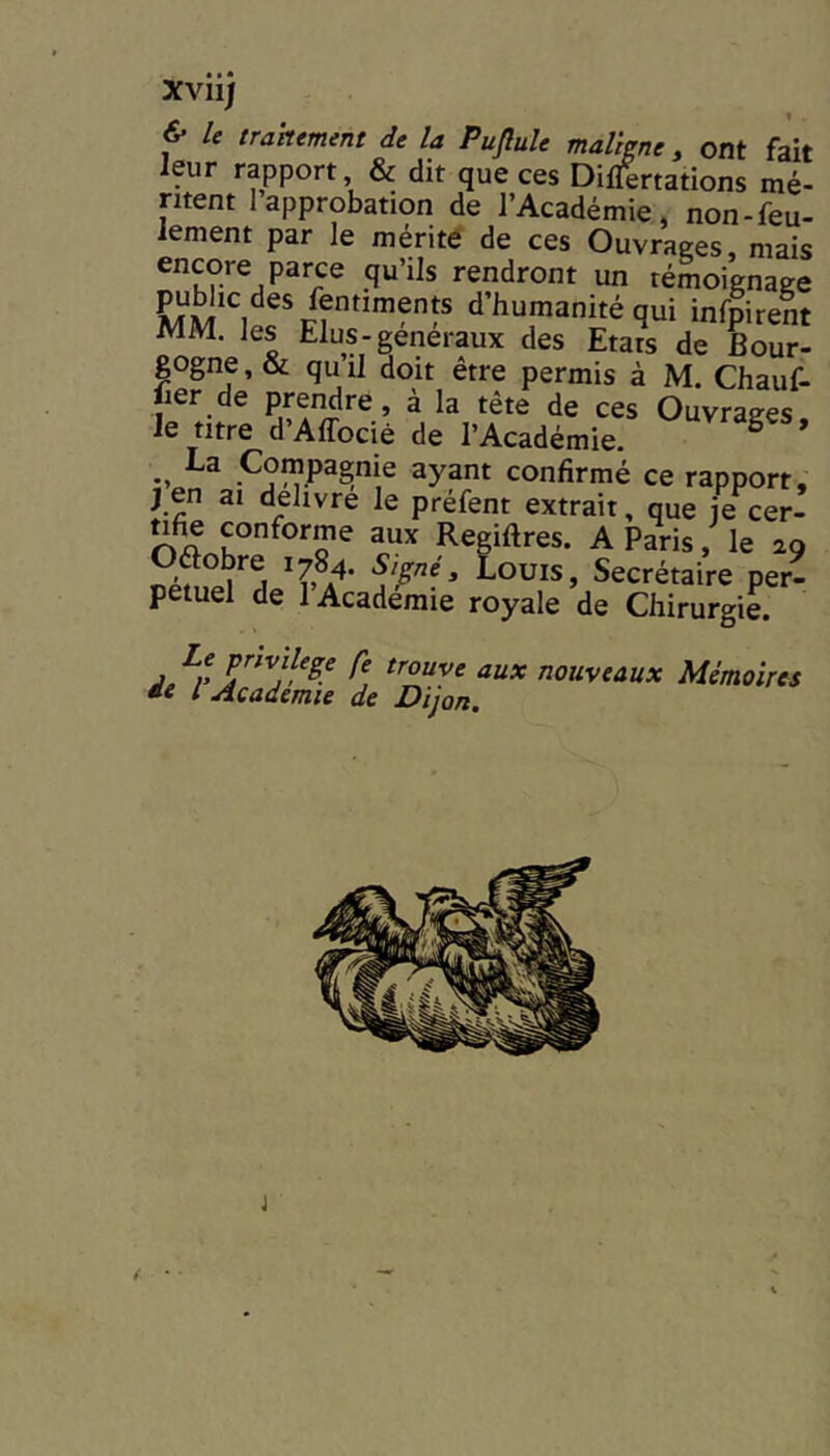 Xvii) & U trakement de la Puflule maligne, ont fait leur rapport & dit que ces Differtations mé- ntent 1 approbation de l’Académie, non-feu- lement par le mérité de ces Ouvrages, mais encore parce qu’ils rendront un témoignage d’humanité qui infpirent MM. les Elus-generaux des Etais de Bour- gogne , & qu il doit être permis à M. Chauf- lier de prendre, à la tête de ces Ouvrages le titre d’Affocié de l’Académie. -, Compagnie ayant confirmé ce rapport, J en ai delivre le préfent extrait, que je cer- Aa aux Regiftres. A Paris, le 29 Oftobre 1784. Si^né, Louis, Secrétaire per- pétuel de 1 Academie royale de Chirurgie. /'fP’’fvjlege fe trouve aux nouveaux Mémoires *e l Academie de Dijon. (