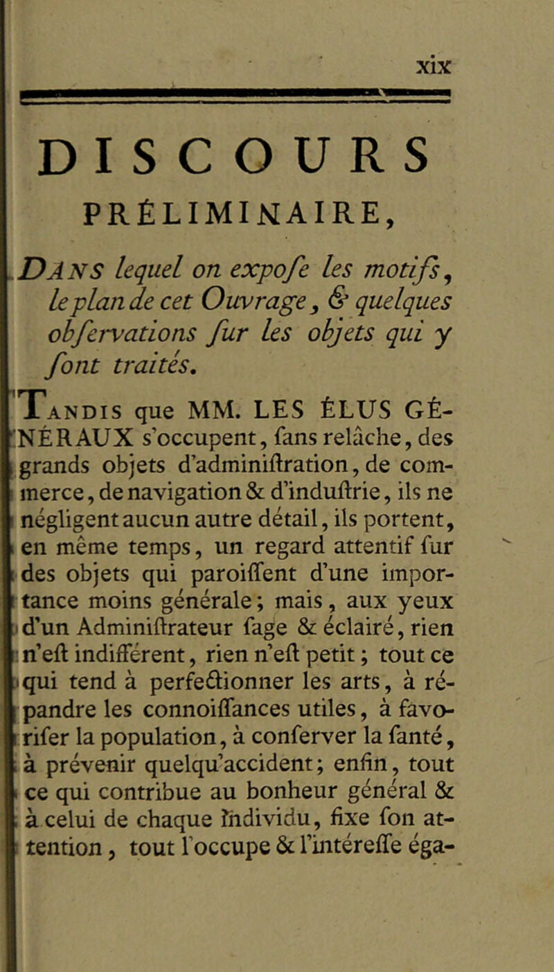 DISCOURS PRÉLIMINAIRE, vDâNS lequel on expofe les motifs^ le plan de cet Ouvrage, & quelques obfervations fur les objets qui y font traités. Tandis que MM. LES ÉLUS GÉ- 'NÉRAUX s’occupent, fans relâche, des , grands objets d’adminiftration, de com- merce , de navigation & d’induftrie, ils ne ‘ négligent aucun autre détail, ils portent, 1 en même temps, un regard attentif fur [ des objets qui paroiffent d’une impor- rtance moins générale; mais, aux yeux id’un Adminiftrateur fage & éclairé, rien m’eft indifférent, rien n’eft petit ; tout ce • qui tend à perfeûionner les arts, à ré- pandre les connoiffances utiles, à favo- rifer la population, à conferver la fanté, à prévenir quelqu accident ; enfin, tout I ce qui contribue au bonheur général & I à celui de chaque Individu , fixe fon at- I tention, tout l’occupe & l’intéreffe éga-