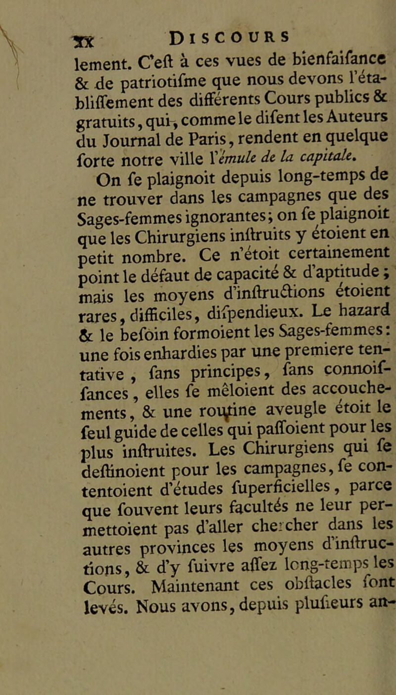 kment. Ceft à ces vues de bienfaifance & de patriotifme que nous devons Téta- bliffement des différents Cours publics & gratuits, qui , comme le difent les Auteurs du Journal de Paris, rendent en quelque forte notre ville ïémule de la capitale» On fe plaignoit depuis long-temps de ne trouver dans les campagnes que des Sages-femmes ignorantes j on fe plaignoit que les Chirurgiens inflruits y étoient en petit nombre. Ce n’étoit certainement point le défaut de capacité & d aptitude, mais les moyens d’inftrudions étoient rares,difficiles, difpendieux. Le hazard & le befoinformoient les Sages-femmes: une fois enhardies par une premicre ten- tative , fans principes, fans connoif- fances, elles fe mêloient des accouche- ments , & une roiy:ine aveugle étoit le feul guide de celles qui paffoient pour les plus inftruites. Les Chirurgiens qui fe deftinoient pour les campagnes, fe con- tentoient d’études fuperficielles, parce que fouvent leurs facultés ne leur per- mettoient pas d’aller chercher dans les autres provinces les moyens dinftruc- tions, & d’y fuivre affez long-temps les Cours. Maintenant ces obftacles font levés. Nous avons, depuis plufieurs an-