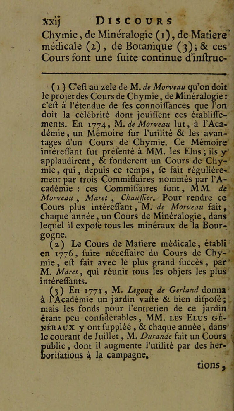 Chymie, de Minéralogie (i), de Matière* médicale (2) , de Botanique (3) ; & ces Cours font une fuite continue d’inflruc- ( I ) C’eft au zele de M. de Morveau qu’on doit le projet des Cours de Chymie, de Minéralogie: c’eft à l’étendue de fes connoiflances que l’on doit la célébrité dont jouiffent ces établiffe- ments. En 1774, de Morveau lut, à l’Aca- démie , un Mémoire fur l’utilité & les avan- tages d’un Cours de Chymie. Ce Mémoire intéreflant fut préfenté à MM. les Elus; ils y applaudirent, & fondèrent un Cours de Chy- mie, qui, depuis ce temps, fe fait régulière- ment par trois Commiflaires nommés par l’A- cadémie : ces Commiffaires font, MM. de Morveau , Maret , ChauJJler. Pour rendre ce Cours plus intéreffant, M. de Morveau fait, chaque année, un Cours de Minéralogie, dans lequel il expofe tous les minéraux de la Bour- ( 2 ) Le Cours de Matière médicale, établi en 1776, fuite néceffaire du Cours de Chy- mie , eft fait avec le plus grand fuccès, par ' M. Maret, qui réunit tous les objets les plus intéreffants. f 3) En 1771 , M. Legouz de Gerland donna à PAcadémie un jardin vafte & bien difpofé; mais les fonds pour l’entretien de ce jardin étant peu confidérables, MM. les Elus gé-t NÉRAUX y ont fuppléé, & chaque année, dans le courant de Juillet, M. Durande fait un Cours public, dont il augmente l’utilité par des her- borifations à la campagne, tions ,