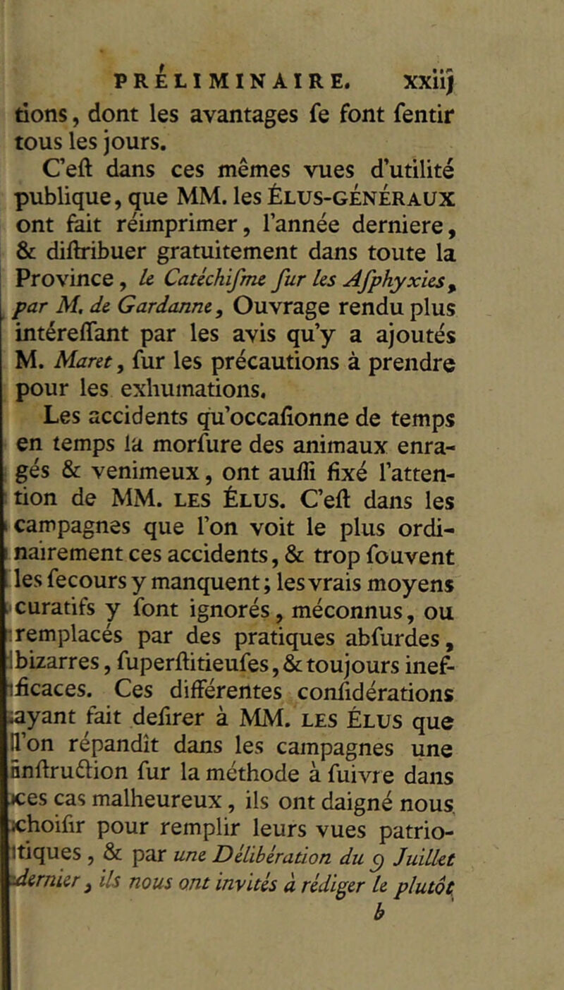 rions, dont les avantages fe font fentir tous les jours. Ceft dans ces mêmes vues d’utilité publique, que MM. les Élus-généraux ont fait réimprimer, l’année derniere, & diftribuer gratuitement dans toute la Province , le Catkhifme fur les Afphyxies^ par M. de Gardanne, Ouvrage rendu plus intéreffant par les avis qu’y a ajoutés M. Maret, fur les précautions à prendre pour les exhumations. Les accidents c^’occafionne de temps en temps la morfure des animaux enra- gés & venimeux, ont auffi fixé l’atten- : tion de MM. les Élus. C’efl dans les I campagnes que l’on voit le plus ordi- nairement ces accidents, & trop fouvent les fecours y manquent ; les vrais moyens ^curatifs y font ignorés, méconnus, ou 1 remplacés par des pratiques abfurdes, ibizarres, fuperll:itieufes,& toujours inef- liicaces. Ces différentes confidérations rayant fait defirer à MM. les Élus que H’on répandît dans les campagnes une nnftruélion fur la méthode à fuivre dans «es cas malheureux, ils ont daigné nous, «hoifir pour remplir leurs vues patrio- Itiques , & par une Délibération du ^ Juillet 'Àerniir, ils nous ont invités à rédiger le plutôt b