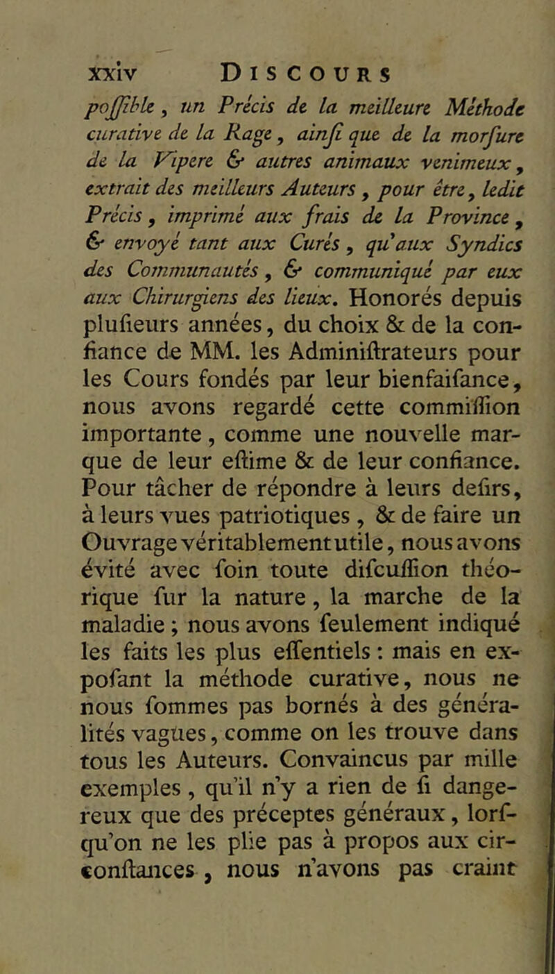 poJfibU, un Précis de la meilleure Méthode curative de la Rage, ainji que de la morfure de la Vipere & autres animaux venimeux ^ extrait des meilleurs Auteurs , pour être y ledit Précis, imprimé aux frais de la Province , & envoyé tant aux Curés, quaux Syndics des Communautés, & communiqué par eux aux Chirurgiens des lieux. Honorés depuis plufieurs années, du choix & de la con- fiance de MM. les Adminiftrateurs pour les Cours fondés par leur bienfaifance, nous avons regardé cette commiïïion importante, comme une nouvelle mar- que de leur eftime & de leur confiance. Pour tâcher de répondre à leurs defirs, à leurs vues patriotiques , & de faire un Ouvrage véritablement utile, nous avons évité avec foin toute difculîion théo- rique fur la nature, la marche de la maladie ; nous avons feulement indiqué les faits les plus effentiels ; mais en ex- pofant la méthode curative, nous ne nous fommes pas bornés à des généra- lités vagues, comme on les trouve dans tous les Auteurs. Convaincus par mille exemples, qu’il n’y a rien de fi dange- reux que des préceptes généraux, lorf- qu’on ne les plie pas à propos aux cir- conflances , nous n’avons pas craint