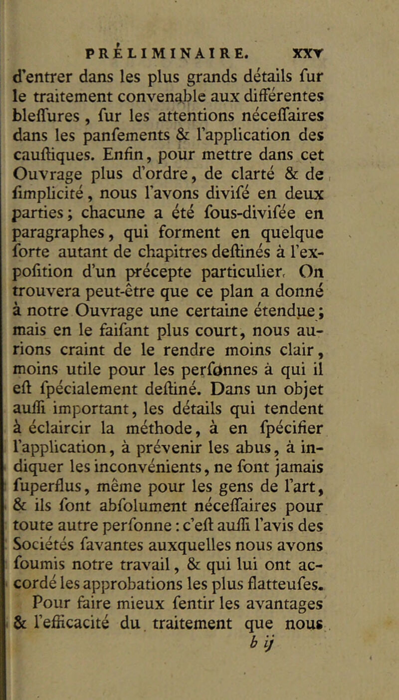 d’entrer dans les plus grands détails fur le traitement convenable aux différentes blelfures, fur les attentions néceffaires dans les panfements & l’application des cauftiques. Enfin, pour mettre dans cet Ouvrage plus d’ordre, de clarté & de fimplicité, nous l’avons divifé en deux parties; chacune a été fous-divifée en paragraphes, qui forment en quelque forte autant de chapitres deftinés à l’ex- pofition d’un précepte particulier, On trouvera peut-être que ce plan a donné à notre Ouvrage une certaine étendue ; mais en le faifant plus court, nous au- rions craint de le rendre moins clair, moins utile pour les perfonnes à qui il efl fpécialement defliné. Dans un objet aufîi important, les détails qui tendent à éclaircir la méthode, à en fpécifier l’application, à prévenir les abus, à in- diquer les inconvénients, ne font jamais fuperflus, même pour les gens de l’art, & ils font abfolument néceffaires pour toute autre perfonne : c’efi: aufîi l’avis des Sociétés favantes auxquelles nous avons fournis notre travail, & qui lui ont ac- cordé les approbations les plus flatteufes. Pour faire mieux fentir les avantages . & l’efficacité du traitement que nous b ij