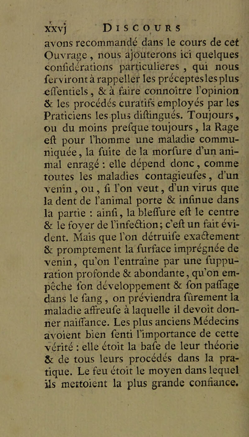 avons recommandé dans le cours de cet Ouvrage , nous ajouterons ici quelques confidérations particulières , qui nous fervirontàrappeller les préceptes les plus ^ffentiels, & à faire connoître l’opinion & les procédés curatifs employés par les Praticiens les plus diftingués. Toujours, ou du moins prefque toujours, la Rage eft pour l’homme une maladie commu- niquée , la fuite de la morfure d’un ani- mal enragé : elle dépend donc , comme toutes les maladies contagieufes, d’un venin, ou, fi l’on veut, d’un virus que la dent de l’animal porte & infinue dans la partie : ainfi, la blelfure eft le centre & le foyer de l’infedion; c’eft un fait évi- dent. Mais que l’on détruife exaétement & promptement la furface imprégnée de venin, qu’on l’entraîne par une fuppu- ration profonde & abondante, qu’on em- pêche fon développement & fon paffage dans le fang, on préviendra fùrement la maladie affreufe à laquelle il devoir don- ner naiffance. Les plus anciens Médecins avoient bien fenti l’importance de cette vérité ; elle étoit la bafe de leur théorie Se de tous leurs procédés dans la pra- tique. Le feu étoit le moyen dans lequel ils mettoient la plus grande confiance.