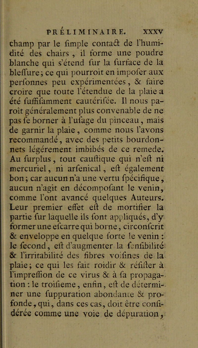 champ par le (impie contaft de l’humi- dité des chairs , il forme une poudre blanche qui s’étend fur la furface de la blelTure ; ce qui pourroit en impofer aux perfonnes peu expérimentées, & faire croire que toute l’étendue de la plaie a été fuffifamment cautérifée. Il nous pa- roît généralement plus convenable de ne pas fe borner à l’ufage du pinceau, mais de garnir la plaie , comme nous l’avons recommandé, avec des petits bourdon- nets légèrement imbibés de ce remede. Au furplus, tout caurtique qui n’eft ni mercuriel, ni arfenical, eft également bon ; car aucun n’a une vertu fpécifique, aucun n’agit en décompofant le venin, comme l’ont avancé quelques Auteurs. Leur premier effet eft de mortifier la partie fur laquelle ils font appliqués, d’y former une efcarrequi borne, circonfcrit & enveloppe en quelque forte le venin : le fécond, efld’augmenter la fenfibilité & l’irritabilité des fibres voifmes de la plaie; ce qui les fait roidir & réfider à l’impreflion de ce virus & à fa propaga- tion : le troifieme, enfin, efl de détermi- ner une fuppuration abondance & pro- fonde , qui, dans ces cas, doit être confi- dérée comme une voie de dépuration,