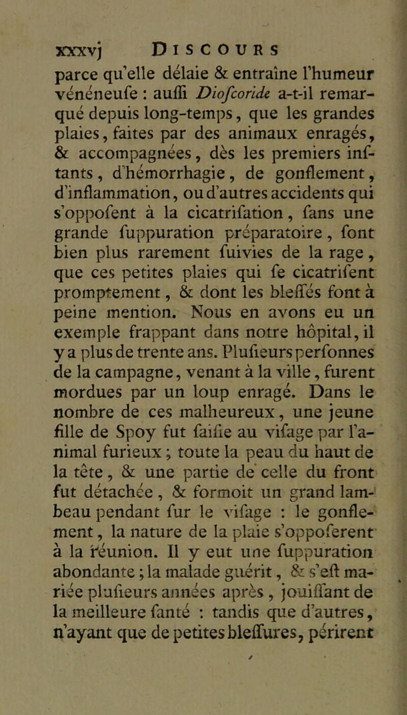 parce qu’elle délaie & entraîne l’humeur vénéneufe : aufli Diofcorldc a-t-il remar- qué depuis long-temps, que les grandes plaies, faites par des animaux enragés, & accompagnées, dès les premiers inf- tants , d’hémorrhagie, de gonflement, d’inflammation, ou d’autres accidents qui s’oppofent à la cicatrifation, fans une grande fuppuration préparatoire, font bien plus rarement fuivies de la rage, que ces petites plaies qui fe cicatrifent promptement, & dont les blelfés font à peine mention. Nous en avons eu un exemple frappant dans notre hôpital, il y a plus de trente ans. Plufieurs perfonnes de la campagne, venant à la ville, furent mordues par un loup enragé. Dans le nombre de ces malheureux, une jeune fille de Spoy fut faille au vifage par l’a- nimal furieux ; toute la peau du haut de la tête, & une partie de celle du front fut détachée , & formoit un grand lam- beau pendant fur le vifage : le gonfle- ment , la nature de la plaie s’oppoferent à la i^éunion. Il y eut une fuppuration abondante ; la malade guérit, & s’efl: ma- riée plufieurs années après , jouilfant de la meilleure fan té : tandis que d’autres, n’ayant que de petites blelfures, périrent