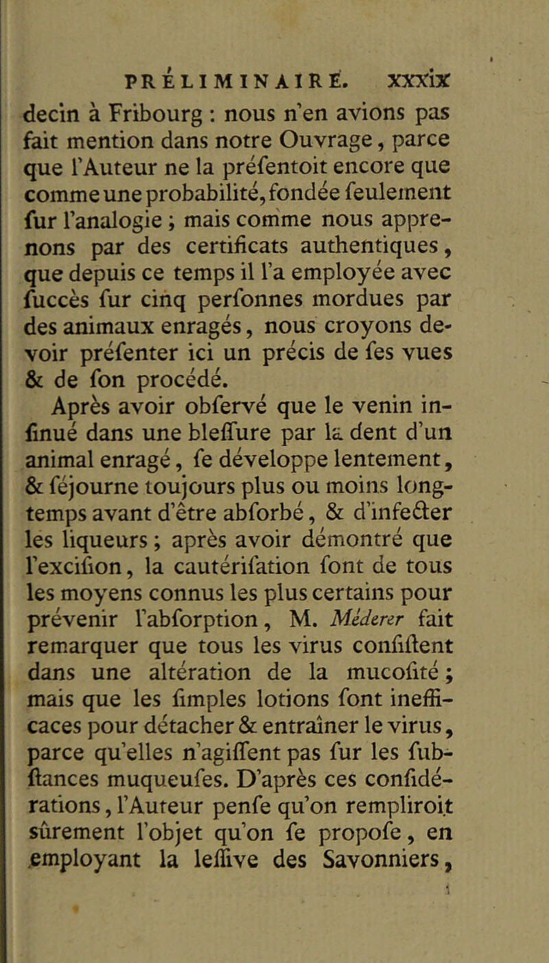 decin à Fribourg ; nous n’en avions pas fait mention dans notre Ouvrage, parce que l’Auteur ne la préfentoit encore que comme une probabilité, fondée feulement fur l’analogie ; mais com'me nous appre- nons par des certificats authentiques, que depuis ce temps il l’a employée avec fuccès fur cinq perfonnes mordues par des animaux enragés, nous croyons de- voir préfenter ici un précis de fes vues & de fon procédé. Après avoir obfervé que le venin in- finué dans une bleffure par la dent d’un animal enragé, fe développe lentement, & féjourne toujours plus ou moins long- temps avant d’être abforbé, & d’infeder les liqueurs ; après avoir démontré que l’excifion, la cautérifation font de tous les moyens connus les plus certains pour prévenir l’abforption, M. Héderer fait remarquer que tous les virus confident dans une altération de la mucofité ; mais que les fimples lotions font ineffi- caces pour détacher & entraîner le virus, parce quelles n’agiffent pas fur les fub- dances muqueufes. D’après ces confidé- rations, l’Auteur penfe qu’on rempliroi.t sûrement l’objet qu’on fe propofe, en .employant la leffive des Savonniers, 1