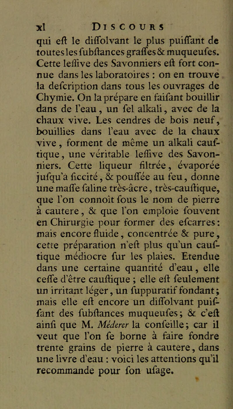 qui eft le diffolvant le plus puilTant de toutes les fubftances graffes & muqueufes. Cette leliive des Savonniers eft fort con- nue dans les laboratoires : on en trouve la defcription dans tous les ouvrages de Chymie. On la prépare en faifant bouillir dans de l’eau, un fel alkali, avec de la chaux vive. Les cendres de bois neuf, bouillies dans l’eau avec de la chaux vive, forment de même un alkali cauf- tique, une véritable leflive des Savon- niers. Cette liqueur filtrée, évaporée jufqu’à ficcité, & pouffée au feu, donne une malTe fialine très-âcre, très-cauftique, que l’on connoît fous le nom de pierre à cautere, & que l’on emploie fouvent en Chirurgie pour former des efcarres : mais encore fluide, concentrée & pure, cette préparation n’eft plus qu’un cauf- tique médiocre fur les plaies. Etendue dans une certaine quantité d’eau, elle celfe d’être cauftique ; elle eft feulement un irritant léger, un fuppuratif fondant ; mais elle eft encore un diflblvant puifi- fant des fubftances muqueufes; & c’eft ainfi que M. Médcrcr la confeille ; car il veut que l’on fe borne à faire fondre trente grains de pierre à cautere, dans une livre d’eau : voici les attentions qu’il recommande pour fon ufage.