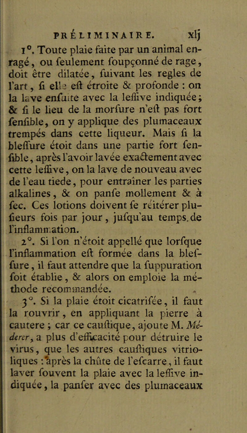 1°. Toute plaie faite par un animal en- ragé , ou feulement foupçonné de rage, doit être dilatée, fuivant les réglés de l’art, fi elle efi étroite & profonde : on la lave enfiiite avec la lefiive indiquée ; & fi le lieu de la morfure n’efi pas fort fenfible, on y applique des plumaceaux trempés dans cette liqueur. Mais fi la bleffure étoit dans une partie fort fen- fible , après l’avoir lavée exaéfement avec cette leffive, on la lave de nouveau avec de l’eau tiede, pour entraîner les parties alkalines, & on panfe mollement & à fec. Ces lotions doivent fe réitérer plu- fieurs fois par jour, jufqu’au temps.de l’inflammation. 2°. Si l’on n’étoit appellé que lorfque l’inflammation efl: formée dans la blef- fure , il faut attendre que la fuppuration foit établie, & alors on emploie la mé- thode recommandée. 3^^. Si la plaie étoit cicatrifée, il faut la rouvrir, en appliquant la pierre à cautere ; car ce cauftique, ajoute M. Mé~ dear^ a plus d’eflkacité pour détruire le virus, que les autres caufliques vitrio- liques :lprès la chute de l’efcarre, il faut laver fouvent la plaie avec la leflive in- diquée , la panfer avec des plumaceaux