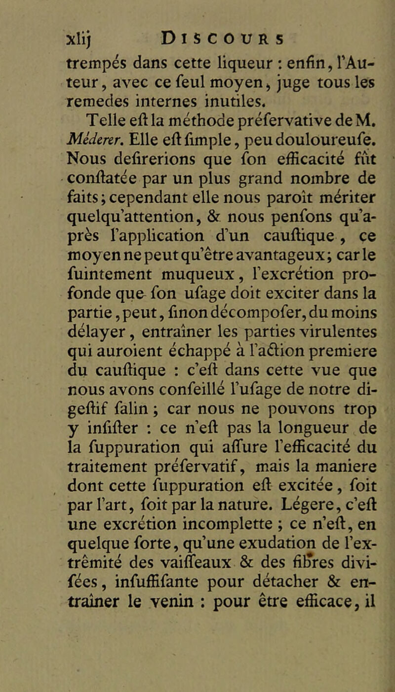 trempés dans cette liqueur ; enfin, l’Au- teur, avec ce feul moyen, juge tous les remedes internes inutiles. Telle eft la méthode préfervative de M. Méderer. Elle eft fimple, peu douloureufe. Nous délirerions que fion efficacité fût conûatée par un plus grand nombre de faits ; cependant elle nous paroît mériter quelquattention, & nous penfons qu’a- près l’application d’un cauftique, ce moyen ne peut qu’être avantageux ; car le fuintement muqueux, l’excrétion pro- fonde que^ fon ufage doit exciter dans la partie, peut, finon décompofer, du moins délayer, entraîner les parties virulentes qui auroient échappé à l’aftion première du cauftique : c’eft dans cette vue que nous avons confeillé l’ufage de notre di- geftif falin ; car nous ne pouvons trop y infifter ; ce n’eft pas la longueur de la fuppuration qui affure l’efficacité du traitement préfervatif, mais la maniéré dont cette fuppuration eft excitée, foit par l’art, foit par la nature. Légère, c’eft une excrétion incomplette ; ce n’eft, en quelque forte, qu’une exudation de l’ex- trémité des vaifleaux & des filtres divi- fées, infuffifante pour détacher & en- traîner le venin : pour être efficace, il