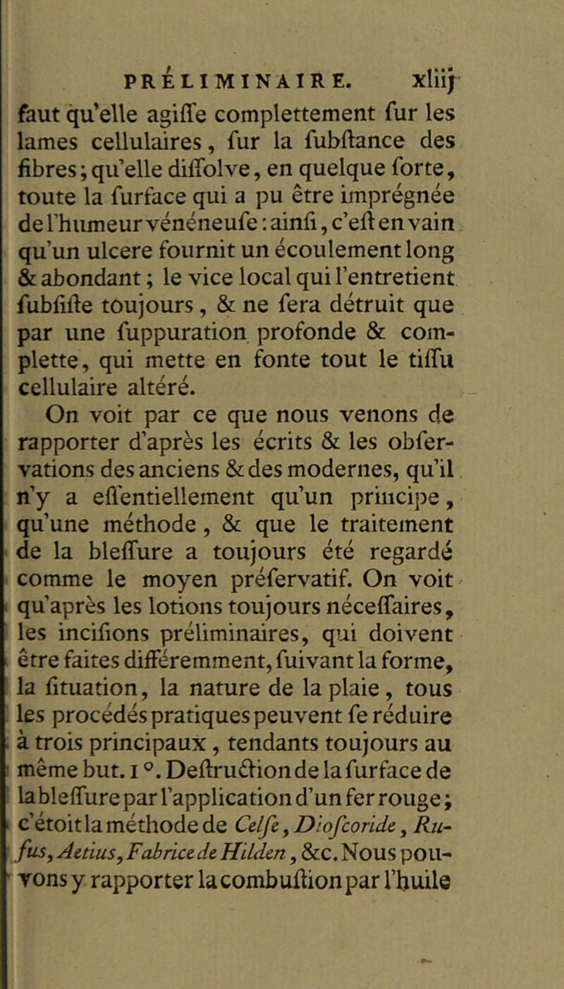 faut qu’elle agiffe complettement fur les lames cellulaires, fur la fubftance des fibres ; quelle diffolve, en quelque forte, toute la furface qui a pu être imprégnée de l’humeur vénéneufe ; ainfi, c’efî en vain qu’un ulcéré fournit un écoulement long & abondant ; le vice local qui l’entretient fubfille toujours, & ne fera détruit que par une fuppuration profonde & com- plette, qui mette en fonte tout le tiffu cellulaire altéré. On voit par ce que nous venons de rapporter d’après les écrits & les obfer- vations des anciens & des modernes, qu’il n’y a eflentiellement qu’un principe, qu’une méthode, & que le traitement de la bleffure a toujours été regardé comme le moyen préfervatif. On voit qu’après les lotions toujours nécelfaires, les incifions préliminaires, qui doivent être faites différemment, fuivant la forme, la fituation, la nature de la plaie, tous les procédés pratiques peuvent fe réduire à trois principaux, tendants toujours au même but. i Deftruéfionde la furface de lableffure par l’application d’un fer rouge ; ‘ c’étoit la méthode de Celfe,Diofconde,Ru- fus, Aldus, Fabrice de Hilden , &C. Nous poil- ■ Yonsy rapporter lacombuffionpar l’huile