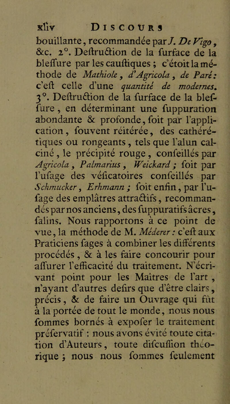 bouillante, recommandée par/. De Vlgo, &c. 2°. Deftruâiion de la furface de la bleffure par les cauftiques ; c’étoit la mé- thode de Mathiole, d'AgricoLa , de Paré: c’eft celle d’une quantité de modernes» 3^. Deftruftion de la furface de la bief» fure, en déterminant une fuppuration abondante & profonde, foit par l’appli- cation , fouvent réitérée, des cathéré- tiques ou rongeants, tels que l’alun cal- ciné , le précipité rouge, confeillés par Agricola , Palmarius , ÏFeickard ; foit par l’ufage des véficatoires confeillés par Sckmucker, Erhmann ; foit enfin, par l’u- fage des emplâtres attraftifs, recomman- dés par nos anciens, des fuppuratifs âcres, falins. Nous rapportons à ce point de vue, la méthode de M. Méderer: c’efl: aux Praticiens fages à combiner les différents procédés , & à les faire concourir pour affurer l’efficacité du traitement. N’écri- vant point pour les Maîtres de l’art , n’ayant d’autres defirs que d’être clairs, précis, & de faire un Ouvrage qui fût à la portée de tout le monde, nous nous fommes bornés à expofer le traitement préfervatif : nous avons évité toute cita- tion d’Auteurs, toute difeuffion théo- rique ; nous nous fommes feulement