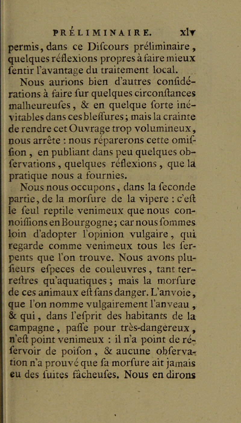 permis,dans ce Difcours préliminaire, quelques réflexions propres à faire mieux fentir l’avantage du traitement local. Nous aurions bien d’autres confidé- rations à faire fur quelques circonftances malheureufes, & en quelque forte iné- vitables dans ces bleffures ; mais la crainte de rendre cet Ouvrage trop volumineux, nous arrête : nous réparerons cette omif- fion , en publiant dans peu quelques ob- fervations, quelques réflexions, que la pratique nous a fournies. Nous nous occupons, dans la fécondé partie, de la morfure de la vipere : c’eft le feul reptile venimeux que nous con- noiffions en Bourgogne ; car nous fommes loin d’adopter l’opinion vulgaire, qui regarde comme venimeux tous les fer- pents que l’on trouve. Nous avons plu- fieurs efpeces de couleuvres, tant ter- redres qu’aquatiques ; mais la morfure de ces animaux eft fans danger. L’anvoie, que l’on nomme vulgairement l’anveau , & qui, dans l’efprit des habitants de la campagne, paffe pour très-dangereux, n’eft point venimeux : il n’a point de ré- fervoir de poifon, & aucune obferva-; tion n’a prouvé que fa morfure ait jamais eu des fuites fâcheufes. Nous en dirons