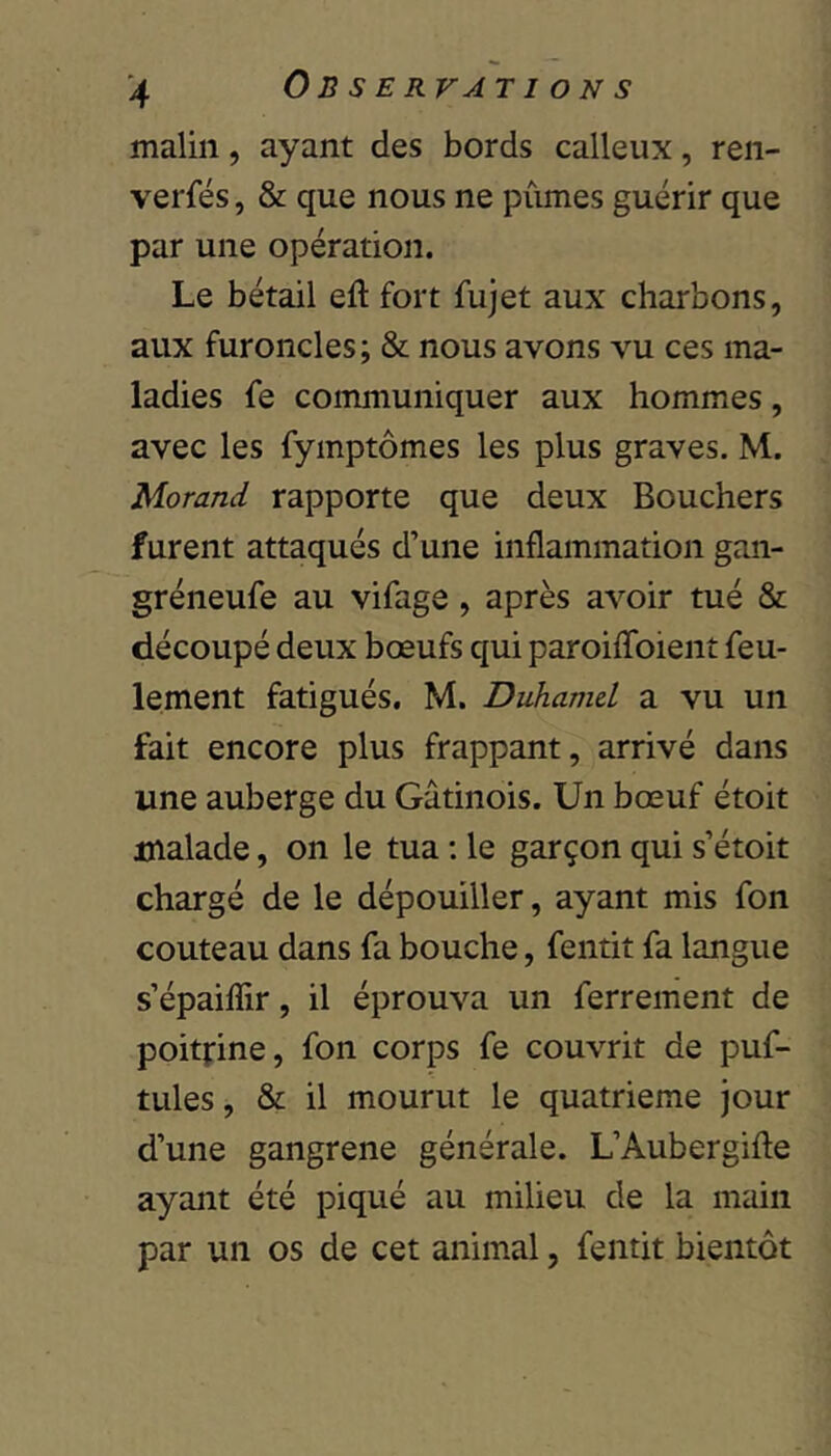 malin, ayant des bords calleux, ren- verfés, & que nous ne pûmes guérir que par une opération. Le bétail eft fort fujet aux charbons, aux furoncles; & nous avons vu ces ma- ladies fe communiquer aux hommes, avec les fyinptômes les plus graves, M. Morand rapporte que deux Bouchers furent attaqués d’une inflammation gan- gréneufe au vifage, après avoir tué & découpé deux bœufs qui paroifToient feu- lement fatigués, M. Duhamel a vu un fait encore plus frappant, arrivé dans une auberge du Gâtinois. Un bœuf étoit malade, on le tua : le garçon qui s’étoit chargé de le dépouiller, ayant mis fon couteau dans fa bouche, fentit fa langue s’épaiffir, il éprouva un ferrement de poitfine, fon corps fe couvrit de puf- tules, & il mourut le quatrième jour d’une gangrené générale. L’Aubergifte ayant été piqué au milieu de la main par un os de cet animal, fentit bientôt