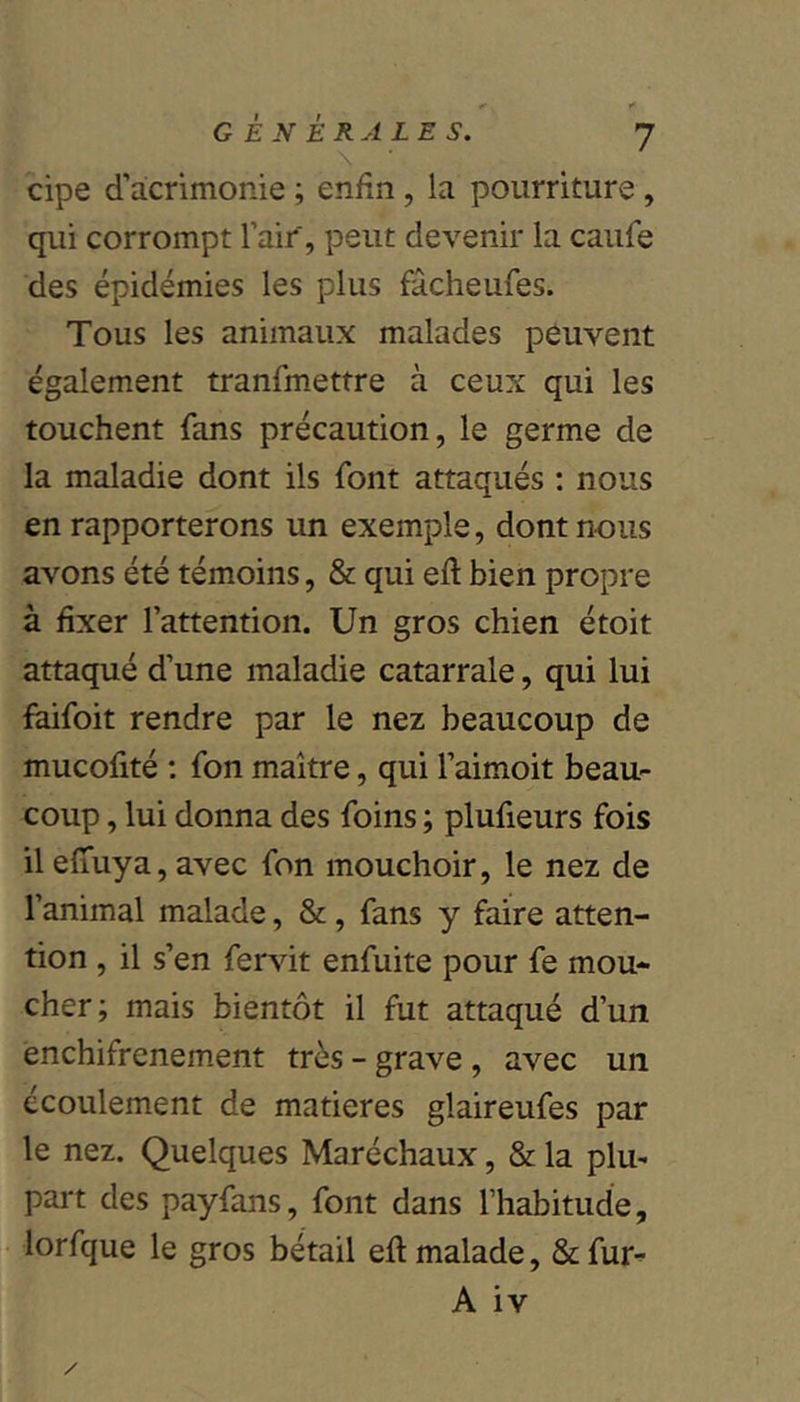 cipe d’acrimonie ; enfin, la pourriture , qui corrompt l’aif, peut devenir la caufe des épidémies les plus fâcheufes. Tous les animaux malades peuvent également tranfmettre à ceux qui les touchent fans précaution, le germe de la maladie dont ils font attaqués : nous en rapporterons un exemple, dont nous avons été témoins, & qui eft bien propre à fixer l’attention. Un gros chien étoit attaqué d’une maladie catarrale, qui lui faifoit rendre par le nez beaucoup de mucofité : fon maître, qui l’aimoit beau- coup , lui donna des foins ; plufieurs fois il efiuya, avec fon mouchoir, le nez de l’animal malade, &, fans y faire atten- tion , il s’en fervit enfuite pour fe mou- cher; mais bientôt il fut attaqué d’un enchifrenement très - grave , avec un écoulement de matières glaireufes par le nez. Quelques Maréchaux, & la plu- part des payfans, font dans l’habitude, lorfque le gros bétail efl malade, & fur-