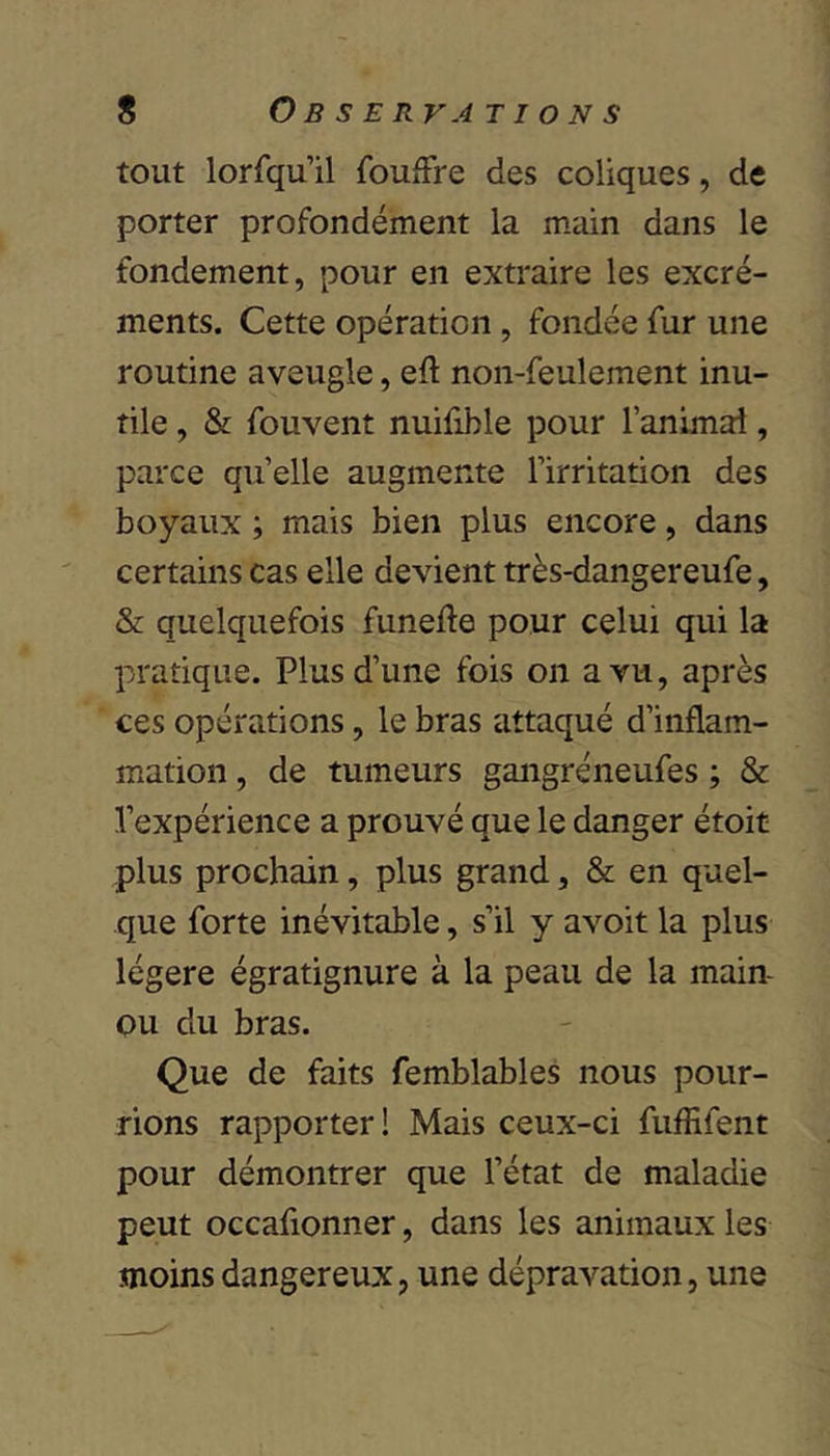 tout lorfqu’il foufFre des coliques, de porter profondément la main dans le fondement, pour en extraire les excré- ments. Cette opération , fondée fur une routine aveugle, eft non-feulement inu- tile , & fouvent nuifible pour l’animal, parce quelle augmente l’irritation des boyaux ; mais bien plus encore, dans certains cas elle devient très-dangereufe, & quelquefois funefte pour celui qui la pratique. Plus d’une fois on a vu, après ces opérations, le bras attaqué d’inflam- mation , de tumeurs gangréneufes ; & l’expérience a prouvé que le danger étoit plus prochain, plus grand, & en quel- que forte inévitable, s’il y avoit la plus légère égratignure à la peau de la main- Qu du bras. Que de faits femblables nous pour- rions rapporter! Mais ceux-ci fuffifent pour démontrer que l’état de maladie peut occafionner, dans les animaux les moins dangereux, une dépravation, une