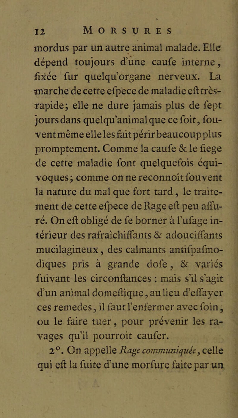 Morsures mordus par un autre animal malade. Elle dépend toujours d’ùne caufe interne, üxée fur quelqu’organe nerveux. La marche de cette efpece de maladie eft très- rapide; elle ne dure jamais plus de fept jours dans quelqu’animalque ce foit, fou- vent même elle les fait périr beaucoup plus promptement. Comme la caufe & le fiege de cette maladie font quelquefois équi- voques; comme on ne reconnoît fouvent la nature du mal que fort tard, le traite- ment de cette efpece de Rage eft peu alfu- ré. On eft obligé de fe borner à l’ufage in- térieur des rafraîchiflants & adouciftants mucilagineux, des calmants antifpafmo- diques pris à grande dofe, & variés fuivant les circonftunces : mais s’il s’agit d’un animal domeftique, au lieu d’eftayer ces remedes, il faut l’enfermer avec foin, ou le faire tuer, pour prévenir les ra- vages qu’il pourroit caufer. 2°. On appelle Rage communiquée, celle qui eft la fuite d’une morfure faite par un