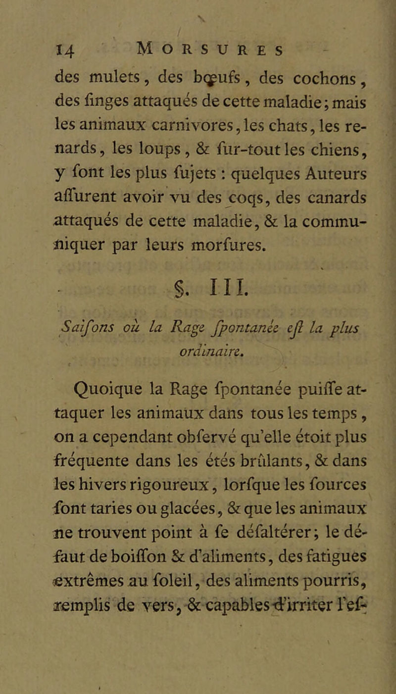 / 14 Morsures des mulets , des bq^ufs , des cochons , des finges attaqués de cette maladie ; mais les animaux carnivores, les chats, les re- nards, les loups, & fur-tout les chiens, y font les plus fujets ; quelques Auteurs affurent avoir vu des coqs, des canards attaqués de cette maladie, & la commu- niquer par leurs morfures. §. III. Saîfons ou la Rage fpontanie cjl la plus ordinaire. t Quoique la Rage fpontanée puiffe at- taquer les animaux dans tous les temps , on a cependant obfervé qu elle étoit plus fréquente dans les étés brûlants, & dans les hivers rigoureux, lorfque les fources font taries ou glacées, & que les animaux lie trouvent point à fe défaltérer ; le dé- faut de boiffon & d’aliments, des fatigues extrêmes au foleil, des aliments pourris, lemplis de vers, & capables-d’irriter l’eP