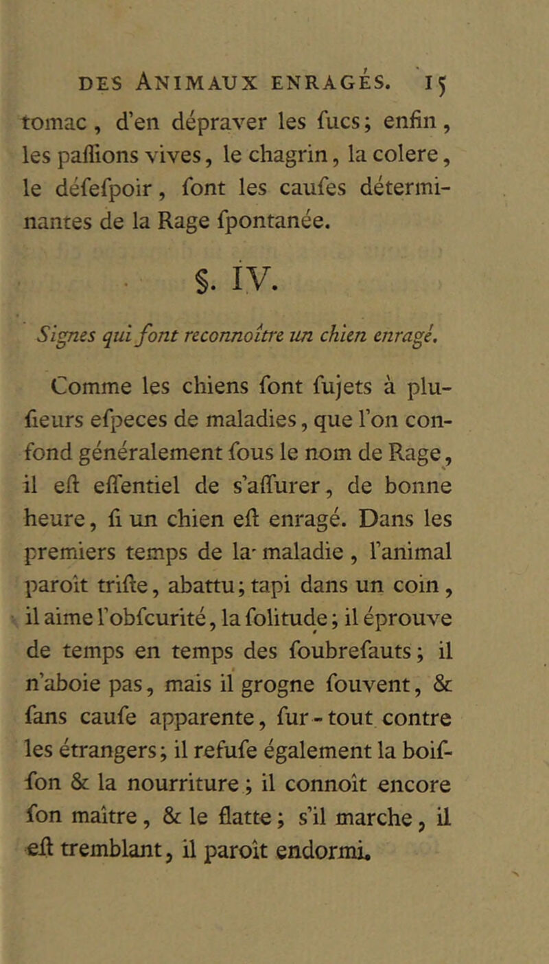 tomac , d’en dépraver les fucs ; enfin , les paffions vives, le chagrin, la colere, le défefpoir, font les caufes détermi- nantes de la Rage fpontanée. §. IV. Signes qui font reconnoitre im chien enragé. Comme les chiens font fujets à plu- fieurs efpeces de maladies, que l’on con- fond généralement fous le nom de Rage, il eh effentiel de s’affurer, de bonne heure, fi un chien efl enragé. Dans les premiers temps de la* maladie , l’animal paroit trille, abattu;tapi dans un coin, il aime l’obfcurité, la folitude ; il éprouve de temps en temps des foubrefauts ; il n’aboie pas, mais il grogne fouvent, & fans caufe apparente, fur-tout contre les étrangers; il refufe également la boif- fon & la nourriture ; il connoît encore fon maître, & le flatte ; s’il marche, il efl tremblant, il paroît endormi.